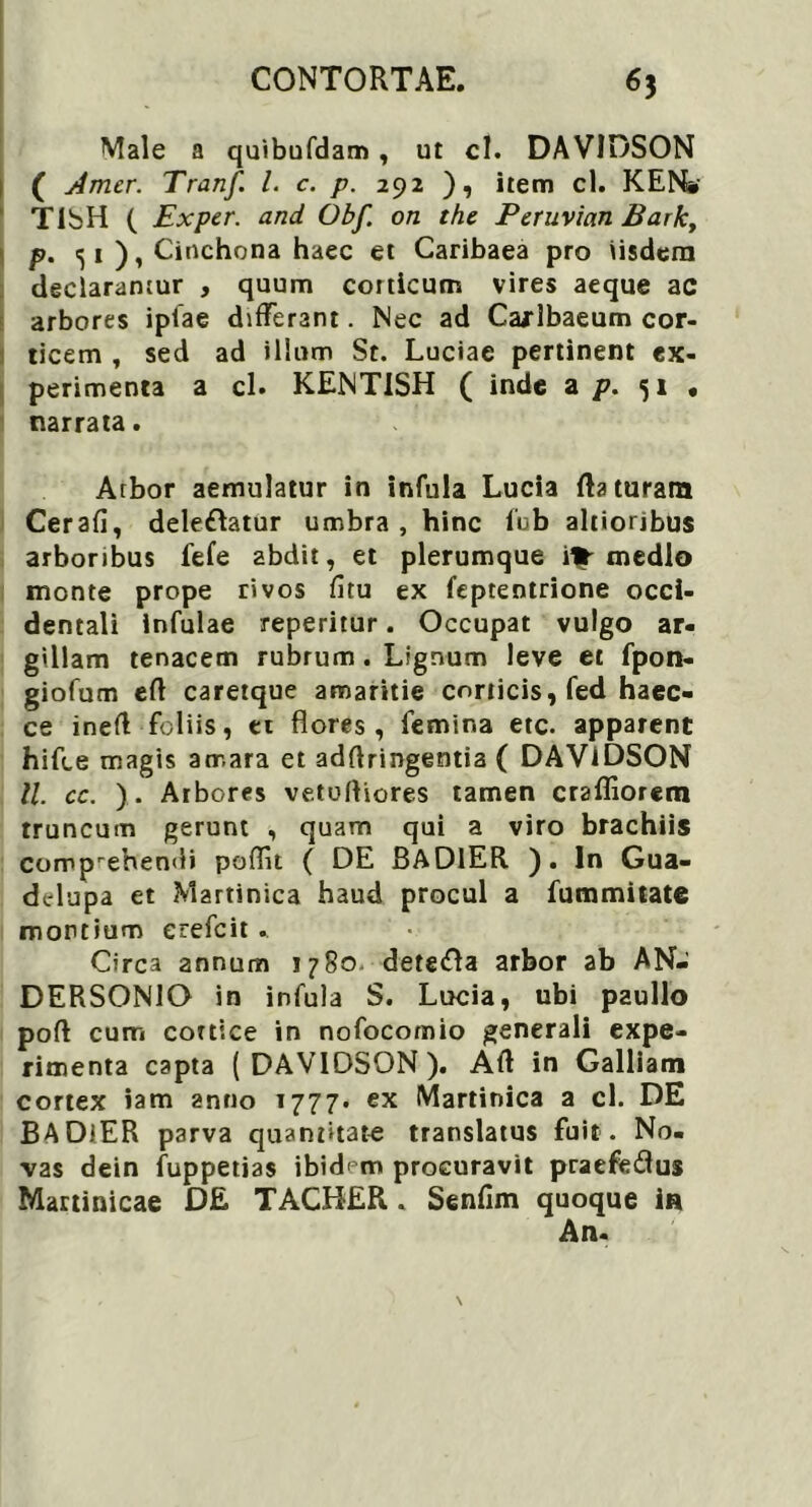 Male a quibufdam, ut cl. DAVIDSON ( Amer. Tranf l. e. p. 292 ), item cl. KEN» TibH ( Exper. and Obf. on the Peruvian Bark, p. <51 ), Cinchona haec et Caribaea pro iisdem declaramur , quum corticum vires aeque ac arbores ipfae differant. Nec ad Carlbaeum cor- ticem , sed ad illum St. Luciae pertinent ex- perimenta a cl. KENTISH ( inde a p. 51 • narrata. Arbor aemulatur in infula Lucia flaturam Cerafi, delebatur umbra, hinc fub altioribus arboribus fefe abdit, et plerumque 1% medio monte prope rivos fitu ex feptentrione occi- dentali Infulae reperitur. Occupat vulgo ar- gillam tenacem rubrum. Lignum leve et fpon- giofum efl caretque amaritie corticis, fed haec- ce ineft foliis, et flores, femina etc. apparent hifce magis amara et adflringentia ( DAViDSON ll. cc. ). Arbores vetofliores tamen craffiorem truncum gerunt , quam qui a viro brachiis comprehemli poflu ( DE BAD1ER ). In Gua- ddupa et Martinica haud procul a fummitate montium erefeit . Circa annum 1780 deterfta arbor ab AN- DERSONIO in infula S. Lucia, ubi paullo poft cum cortice in nofocomio generali expe- rimenta capta ( DAVIDSON ). Aft in Galliam cortex iam anno T777. ex Martinica a cl. DE BADiER parva quantitate translatus fuit . No- vas dein fuppetias ibidem procuravit praefedus Mattinicae D£ TACHER. Senfim quoque in An-