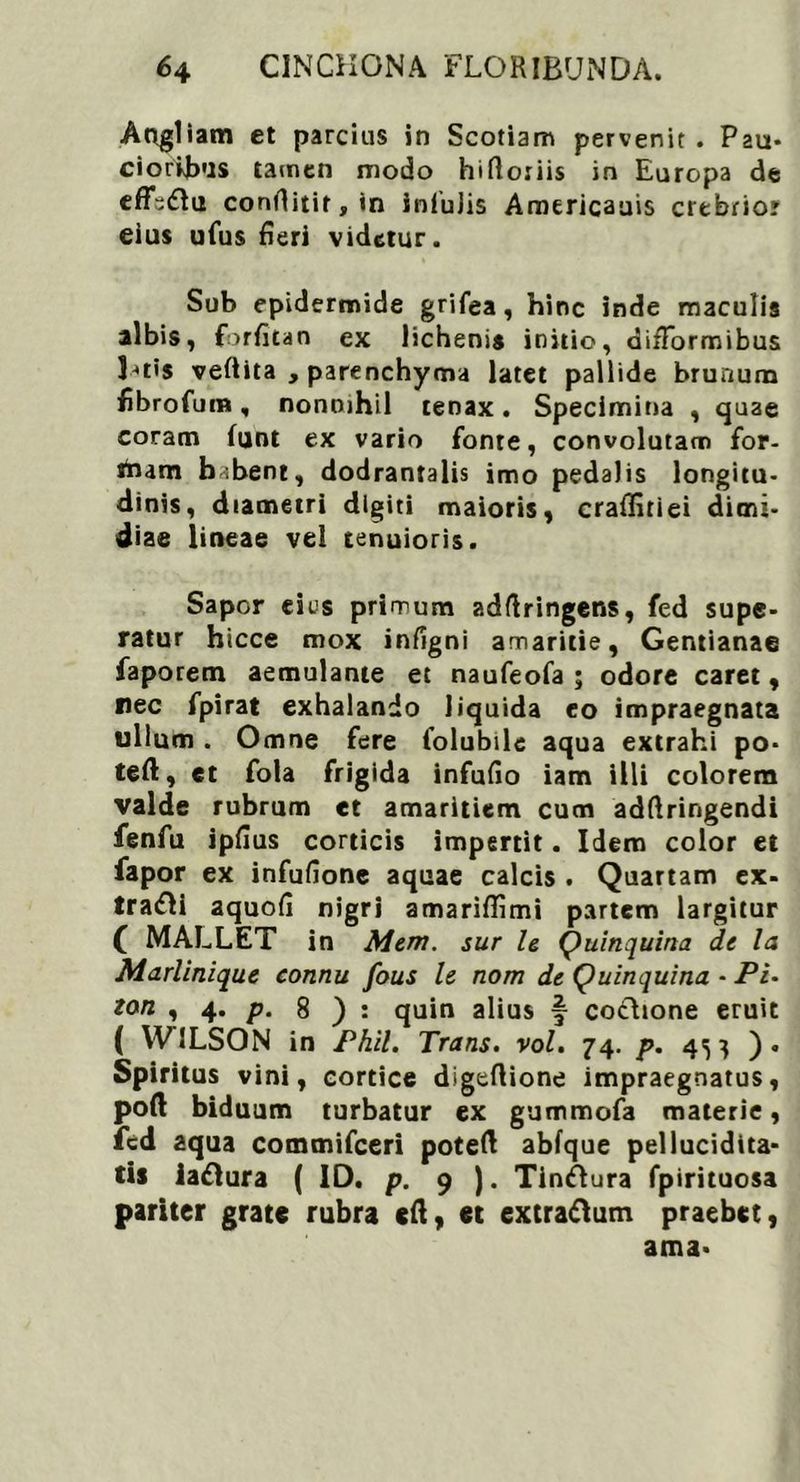 Angliam et parcius in Scotiam pervenit . Pau- ciorkbus tamen modo hiftoriis in Europa de effsdlu conrtitir,tn inluJis Americauis crebrior eius ufus fieri videtur. Sub epidermide grifea, hinc inde maculis albis, forfitan ex lichenis initio, difTormibus Inis veftita , parenchyma latet pallide brunum fibrofum, nonnihil tenax. Specimina , quae coram funt ex vario fonre, convolutam for- rtiam b :bent, dodrantalis imo pedalis longitu- dinis, diametri digiti maioris, craffiriei dimi- diae lineae vel tenuioris. Sapor eius primum adftringens, fed supe- ratur hicce mox infigni amaritie, Gentianae faporem aemulante et naufeofa ; odore caret, nec fpirat exhalando liquida eo impraegnata ullum . Omne fere folubile aqua extrahi po* teft, ct fola frigida infufio iam illi colorem valde rubrum et amaritiem cum adftringendi fenfu ipfius corticis impertit. Idem color et fapor ex infufionc aquae calcis . Quartam ex- tra&i aquofi nigri amariflimi partem largitur C MALLET in Mem. sur le Quinquina de la Marlinique connu fous le nom de Quinquina - Pi- zon , 4. p. 8 ) : quin alius f coclione eruit ( WILSON in Phil. Trans, vol. 74. p. 45} ). Spiritus vini, cortice digeftione impraegnatus, poft biduum turbatur ex gummofa materie, fcd aqua commifceri poteft abfque pellucidita* tis iadlura ( ID. p. 9 ). Tinftura fpirituosa pariter grate rubra eft, et extraftum praebet, ama*