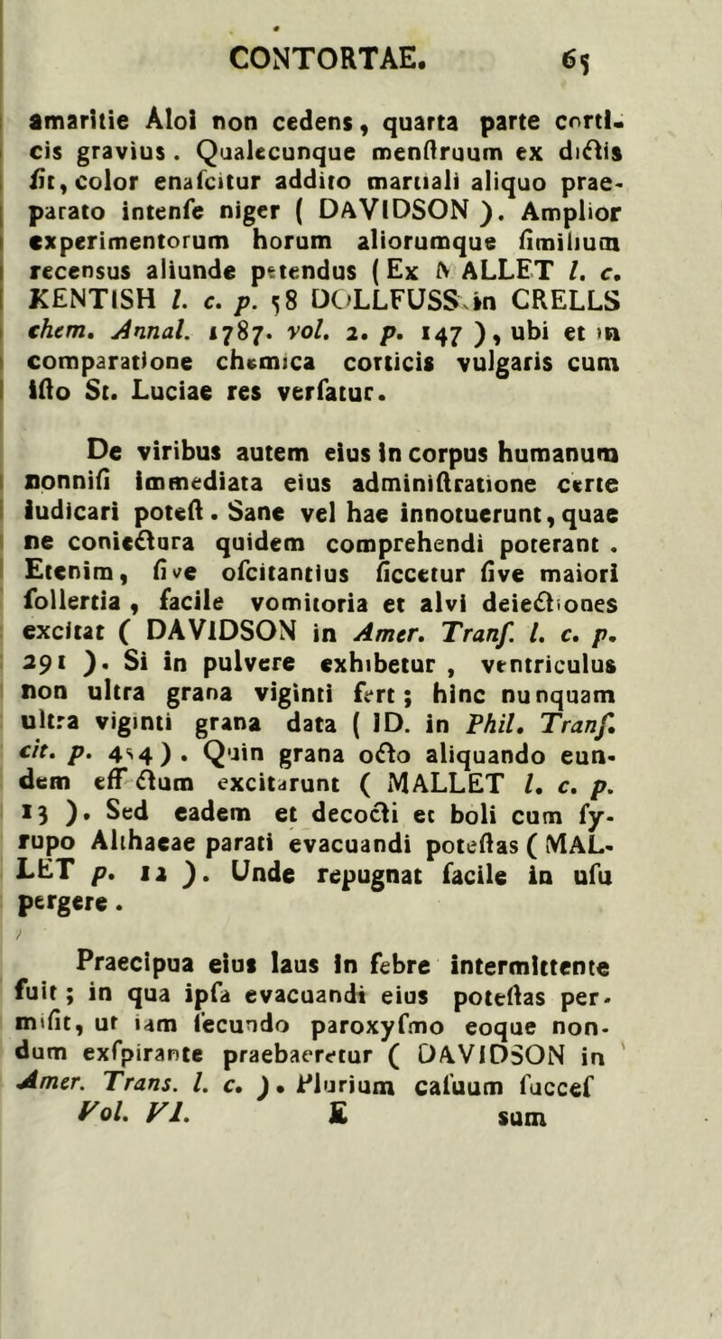 amaritie Aloi non cedens, quarta parte corti, cis gravius . Qualecunque menftruum ex diftis /it, color enafcitur addito martiali aliquo prae- parato intenfe niger ( DaVIDSON ). Amplior experimentorum horum aliorumque fimilium recensus aliunde pttendus (Ex A ALLET l. c, KENTISH l. c. p. ^ 8 DOLLFUSS in CRELLS (hem. Annal. 1787. vol. 1. p. 147 ), ubi et >n comparatione chemica corticis vulgaris cum ifto St. Luciae res ver fatur. De viribus autem eius in corpus humanum ronnifi immediata eius adminiftratione certe iudicari poteft . Sane vel hae innotuerunt, quae re conic&ura quidem comprehendi poterant . Etenim, fi ve ofeitantius ficcetur five maiori follertia , facile vomitoria et alvi deiedhones excitat ( DAVIDSON in Amer. Tranf. I. c. p. 291 ). Si in pulvere exhibetur , ventriculus non ultra grana viginti fert; hinc nunquam ultra vigmti grana data (ID. in Phil. Tranf. cit. p. 4S4). Quin grana o<fto aliquando eun- dem eff ftum excitarunt ( MALLET l. c. p. 13 ). Sed eadem et decocli ec boli cum fy- rupo Ahhaeae parati evacuandi poteftas ( MAL- LET p. 12 ). Unde repugnat facile in ufu pergere. Praecipua eius laus In febre intermittente fuit; in qua ipfa evacuandi eius potertas per- miti ur um fecundo paroxyfmo eoque non- dum exfpirante praebaeretur ( DAVIDSON in Amer. Trans. L c. J. Plurium caiuum fuccef Vol. VI. £ sum