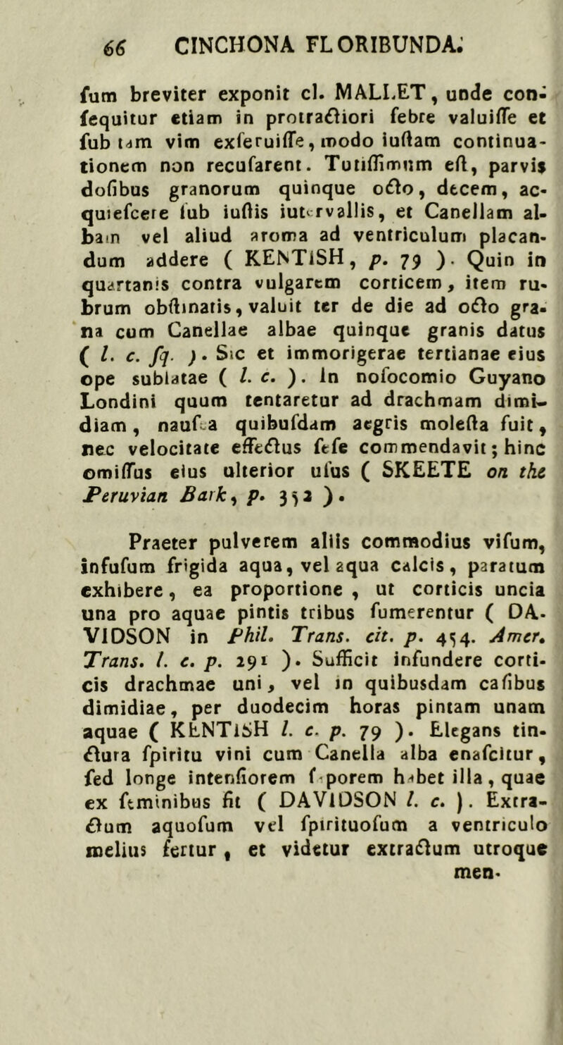 fum breviter exponit cl. MALLET, unde con- fequitur etiam in protraftiori febre valuifle et fub um vim exferuifle, modo iuftam continua- tionem non recufarent. Tutiffimum eft, parvis dofibus granorum quinque o£o, decem, ac- quiefcere lub iuftis iut^rvaliis, et Canellam al- bam vel aliud aroma ad ventriculum placan- dum addere ( KENTlSH, p. 79 ). Quin in quartanis contra vulgarem corticem, item ru- brum obftinatis, valuit ter de die ad o&o gra- na cum Canellae albae quinque granis datus ( /. c. fq. )• Sic et immorigerae tertianae eius ope sublatae ( /. c. ). In noiocomio Guyano Londini quum lentaretur ad drachmam dimi- diam , naufa quibufdam aegris molefta fuit, nec velocitate effeftus fefe commendavit; hinc ©mifTus eius ulterior ulus ( SKEETE on tkc Peruvian Bark, p. 352 ). Praeter pulverem aliis commodius vifum, infufum frigida aqua, vel aqua calcis, paratum exhibere, ea proportione , ut corticis uncia una pro aquae pintis tribus fumerentur ( DA- V1DSON in Phil. Trans, cit. p. 454. Amer. Trans. I. c. p. 291 ). Sufficit infundere corti- cis drachmae uni, vel in quibusdam cafibus dimidiae, per duodecim horas pintam unam aquae ( KENTiSH l. c. p. 79 ). Elegans tin- &ura fpiritu vini cum Caneila alba enafeitur, fed longe intenfiorem f porem h-ffiet illa, quae ex ftminibus fit ( DAVlDSON /. c. ). Exrra- Oum aquofum vel fpirituofum a ventriculo melius fertur , et videtur extraftum utroque men-