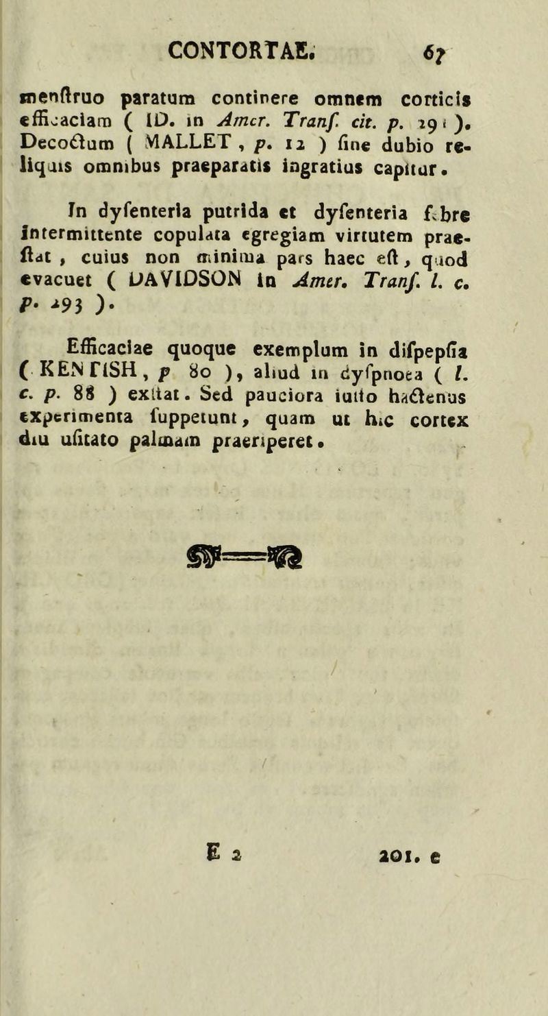snenftruo paratum continere omnem corticis efficaciam ( 10. in Amer. Tranf. cit. p. 19 ( ). Decorum ( MALLET, p. 12 ) fine dubio re- liquis omnibus praeparatis ingratius capitur. In dyfenteria putrida ct dyfenteria f bre intermittente copulata egregiam virtutem prae- ftat , cuius non minima pars haec eft, quod evacuet ( OAVIDSON in Amer. Tranf. I. c. р. u9j ). Efficaciae quoque exemplum in difpepfia ( KENTiSH, p 80 ), aliud m dyfp noea ( t. с. p. 88 ) exliat. Sed pauciora iutto ha&enus experimenta luppetunt, quam ut h.c cortex dm ufitato palmam praeriperet. aoi. e