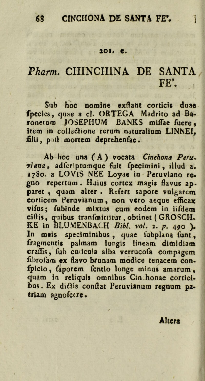 j 201. e. Pharm. CHINCHINA DE SANTA F£\ Sub hoc nomine exflant corticis duae fpecies, quae a cl. ORTEGA Madrito ad Ba- ronetum JOSEPHUM BANKS miflae fuere» item in collectione rerum naturalium LINNEI, alii, p >£t mortem deprehenfae. Ab hoc una (A ) vocata Cinehona Peru. viana, adfcriptumque fuit fpecimini, illud a. 1780. a LOViS NEE Loyae in Peruviano re- gno repertum . Huius cortex magis flavus ap. paret , quam alter . Refert sapore vulgarem corticem Peruvianum, non vero aeque efficax vifus; fubinde mixtus cum eodem in iifdem ciflis, quibus tranfmittitur , obtinet ( GROSCH- KE in BLUMENBACH Bibi. vol. 1. p. 4^0 ). In meis speciminibus , quae iubplana funt, fragmentis palmam longis lineam dimidiam craffis, fub cuticula alba verrucofa compagem fibrofam ex flavo brunam modice tenacem con- fpicio, faporem fentio longe minus amarum, quam in reliquis omnibus Cin.honae cortici- bus . Ex diCtis conflat Peruvianum regnum pa- triam agnofetre. Altera