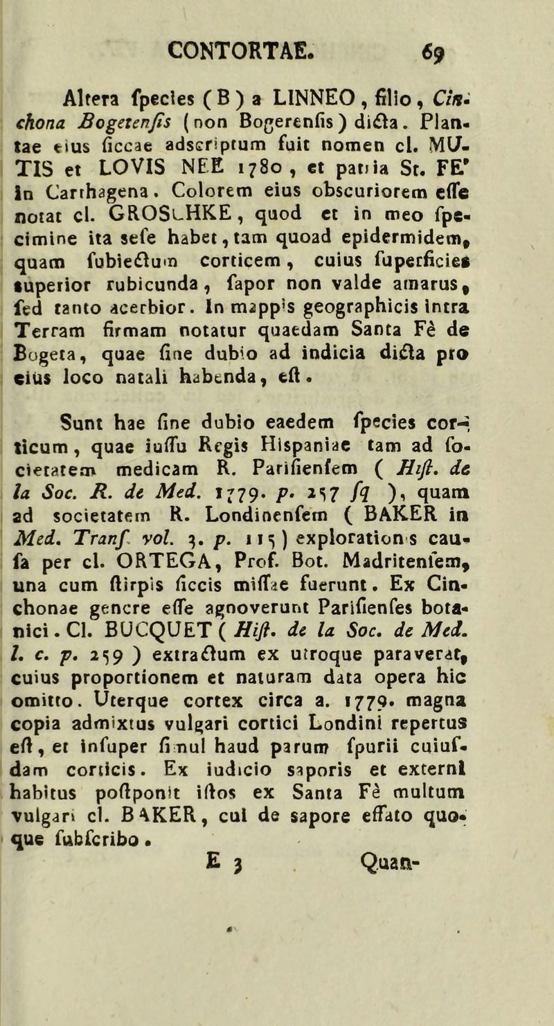 Altera fpecies ( B ) a LINNEO , filio, Cin- chona Bogezenjis (non Bogerenfis ) di£la. Plan- lae eius ficcae adscriptum fuit nomen cl. MU- TIS et LOVIS NEE 1780, et pania St. FE* In Carrhagena. Colorem eius obscuriorem efle notat cl. GROSlHKE , quod et in meo fpe- cimine ita sefe habet, tam quoad epidermidem, quam fubiedlum corticem, cuius fuperficie* superior rubicunda, fapor non valde amarus, fed tanto acerbior. In mappis geographicis intra Terram firmam notatur quaedam Santa Fe de Bogeta, quae fine dubio ad indicia difta pro eius loco natali habenda, eft. Sunt hae fine dubio eaedem fpecies cor-, ticum , quae iufiu Regis Hispaniae tam ad fo- cietatem medicam R. Parifienfem ( Hift. dc la Soc. R. dc Med. 1779. p. JS7 /<7 )i quam ad societatem R. Londinenfem ( BAKER in Med. Tranf vol. 3. p. 115) exploration s cau- fa per cl. ORTEGA, Prof. Bot. Madritenfem, una cum ftirpis ficcis tniffie fuerunt. Ex Cin- chonae genere efle agnoverunt Parifienfes bota- nici. Cl. BUCQUET ( Hift. dc la Soc. dc Med. I. c. p. 2<59 ) extraftum ex utroque paraverat, cuius proportionem et naturam data opera hic omitto. Uterque cortex circa a. 1779. magna copia admixtus vulgari cortici Londinl repertus efi, et infuper fi nui haud parum fpurii cuiuf- dam corticis. Ex iudicio saporis et externi habitus poftponit illos ex Santa Fe multum vulgar» cl. BAKER, cui de sapore effato quo- que fubfcribo • E 3 Quati-
