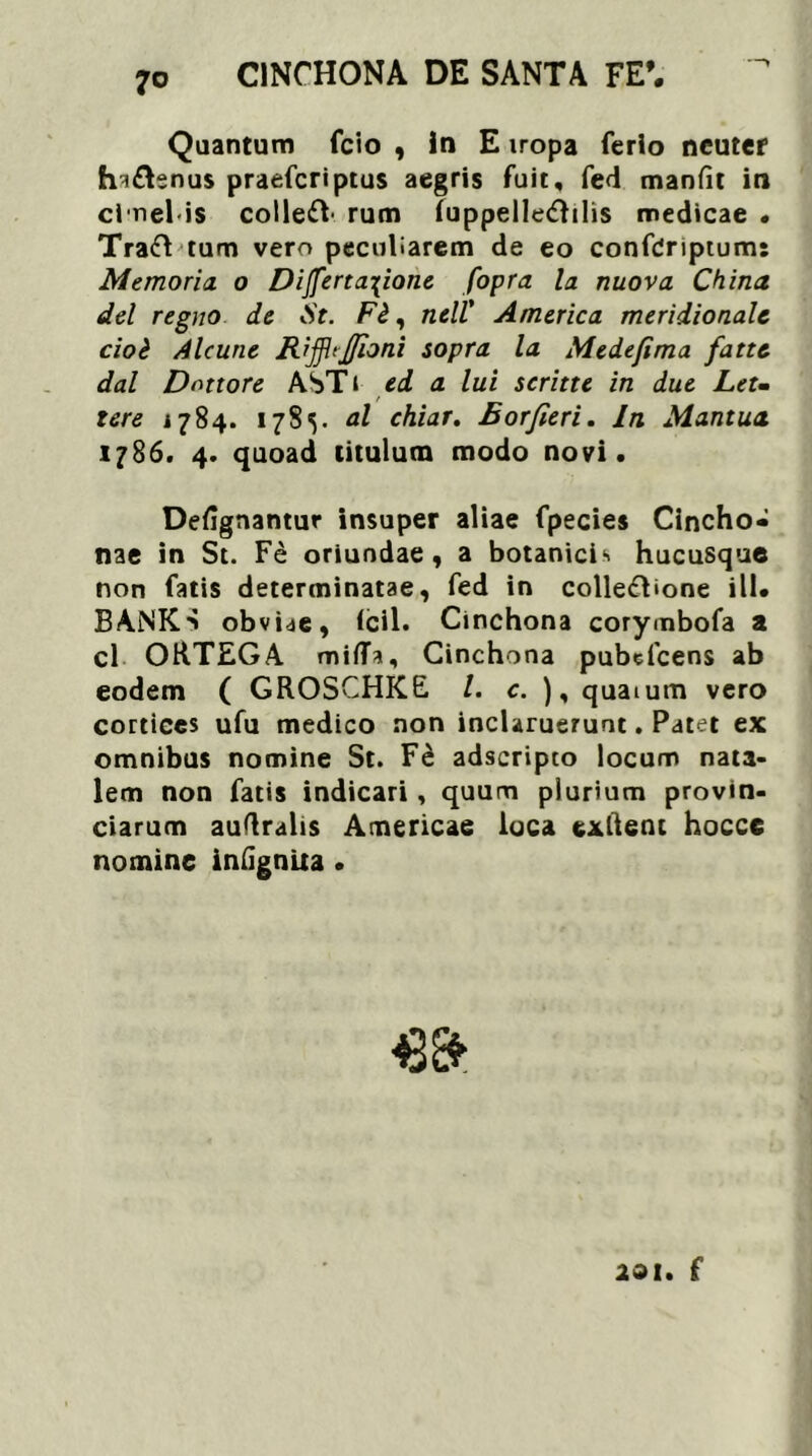 Quantum fcio , In E iropa ferio neuter fn&snus praefcriptus aegris fuit, fed manfit in cl nel-is coirum (uppelle<£hlis medicae • Traft tum vero peculiarem de eo confCriptum: Memoria o Di{ferta\ione fopra la nuova China dei regno de St. Fi, ncll' America meridionale cioi Alcune Rij]h]/ioni sopra la Medefima fatte dal Dnttore ASTt ed a lui scritte in due Let- tere 1784. 178^. al chiar. Borfieri. In Mantua. 1786. 4. quoad titulum modo novi. Defignantur insuper aliae fpecies Cincho* nae in St. Fe oriundae, a botanicis hucusque non fatis determinatae, fed in collefhone ili. BANK-' obviae, (cil. Cinchona corymbofa a cl ORTEGA miffa, Cinchona pubefeens ab eodem ( GROSCHKE /. c. ), quaium vero cortices ufu medico non inclaruerunt. Patet ex omnibus nomine St. Fe adseripeo locum nata- lem non fatis indicari, quum plurium provin- ciarum auflralis Americae loca exftent hocce nomine infignita • 201. f