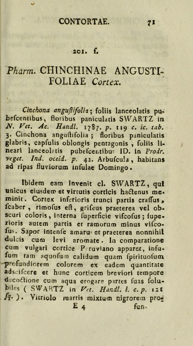 7* 2C1. f. Pharm. CHINCHINAE ANGUSTI* FOLIAE Cortex. Cinchona anguflifolh; foliis lanceolatis pu- befcentibus, floribus paniculatis SWARTZ in A. Vet. Handl. 1787. p. 119 c. ic. tab. 3. Cinchona anguftifoiia ; floribus paniculatis glabris, capfuhs oblongis pentagonis , foliis li- neari lanceol?tis pubefcentibus ID. in Prodr. veget, lnd. oceid. p. 42. ArbufcuL, habitans ad ripas fluviorum infulae Domingo. Ibidem eam invenit cl. SWARTZ, qui unicus eiusdem et virtutis corticis ha&enus me« minit. Cortex inferioris trunci partis craflus, fcaber , rimofus eft, grifeus praeterea vel ob- scuri coloris, interna fuperficie vifeofus; lupe- rioris autem partis er ramorum minus vifeo- fus. Sapor intenfe amaruc et praeterea nonnihil dulcis cuai levi aromate. In comparatione cum vulgari cortice P ruviano apparer, infu- fum tam aquofum calidum quam fpirituofum •^rrcfundinrem colorem ex eadem quantitate adseifeere et hunc corticem breviori tempore dtcoflione cum aqua erogare partes fuas folu- b‘les ( SWARTZ in Vet. Handl. i c. p. iit fi' ) . Yuriolo roartis mixtum nigrorem pro» E 4 fun-