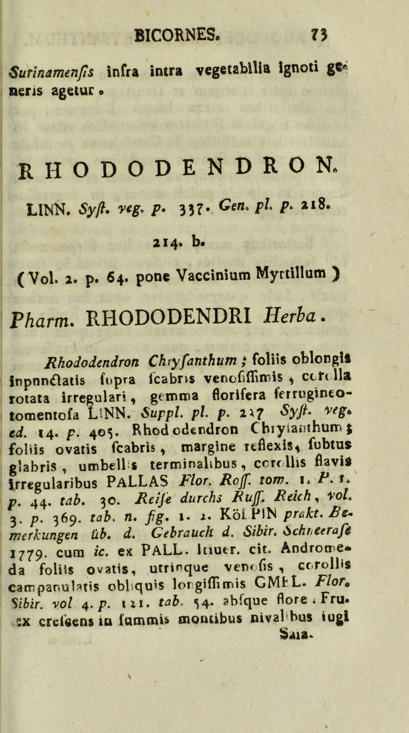 Sunnamenjis Infra inrra vegetabilia Ignoti gS' neris agetur» rhododendron. LINN. Sy/l. veg, p• 337. Cen, pf. p. a 18. 214» b. (Vol. 2. p. 64. pone Vaccinium Myrtillum ) Pharm. RHODODENDRI Herba. Rhododendron Chiyfanthum ,* foliis oblongi» Inpnn&atis (opra fcabns venoflfiimis * ccft lia rotata irregulari , gemma florifera ferruginto- tomentofa L!NN. Suppi, pl. p. n? veS* td. 14. p. 403. Rhododendron (hiyiamhum% foliis ovatis fcabris , margine reflexis* fubtus glabris, umbell s terminalibus , ccrc Ilis flavi» irregularibus PaLLAS Pior. Rojf. tow. 1* P. f. p. 44. tab. 30. Reije durchs RuJ[. Reich, \ol. 3- P’ 369- tab. ti. i* Koi FlN prakt.Rc* merkungen ub. d. Gebrauch d. Sibir. SchttCerafe 1779. cum ic. ex PALL. lnutr. cit. Androme» da foliis ovatis, utrinque venofis , corollis catnpanulatis obliquis lorgiflimis GMfL. Flor• Sibir. vol 4. p. 111. tab. 34. abfque flore t Fru« ex crcieens iu iummis montibus nival bus iugi Saia*