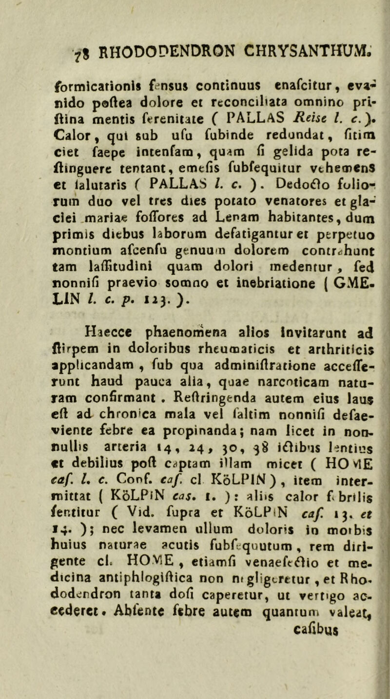 formicationis fensus continuus enafcitur, eva- nido poftea dolore et reconciliata omnino pri- ftina mentis ferenitate ( PALLAS Reise l. e.), Calor, qui sub ufu fubinde redundat, fitim ciet faepe intenfam, quam fi gelida pota re- fhnguere tentant, emefis fubfequitur vthemenS et ialutaris ( PALLAS /. c. ). Dedoflo folio- rum duo vel tres dies potato venatores et gla- ciei mariae foffores ad Lenam habitantes, dum primis diebus laborum defatigantur et perpetuo montium afcenfu genuum dolorem contrahunt tam lafiitudini quam dolori medentur, fed nonnifi praevio somno et inebriatione ( GME- L1N /. c. p. 123. ). Haecce phaenomena alios Invitarunt ad fiirpem in doloribus rheumaticis et arthriticis applicandam , fub qua adminifiratione accefle- ront haud pauca alia, quae narcoticam natu- ram confirmant . Refiringenda autem eius laus eft ad chron>ca mala vel faltim nonnifi defae- viente febre ea propinanda; nam licet in non- nullis arteria 14, 24, 30, 38 idhbus lentius «t debilius poft captam illam micet ( HOvlE eaf I. c. Conf. eaf cl KoLPiN) , item inter- mittat ( KoLPiN eas. 1. ): alits calor fi brilis fentitur ( Vid. fupra et KoLPiN caf 13. et 14. ); nec levamen ullum doloris in motbis huius naturae acutis fubllquutum, rem diri- gente cl. HOViE , etiamfi venaeftftio et me- dicina antiphlogiftica non mgligeretur, et Rho- dodendron tanta dofi caperetur, ut vertigo ac- cederet* Ablente febre autem quantum valeat, cafibus