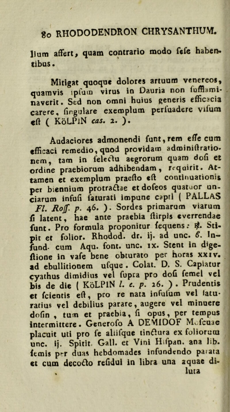 Ilum affert, quam contrario modo fefe haben. tibus. Mitigat quoque dolores artuum venereos, quamvis ipfum virus in Dauria non fuffl.imi- naverit. Std non omni huius generis efficacia carere, lingulare exemplum periuadere vifum eft ( KoLPiN cas. 2. ). Audaciores admonendi funt,rem elTe cum efficaci remedio, quod providam adminiftratio. nem, tam in feleclu aegrorum quam doli et ordine praebiorum adhibendam, requirit. At- tamen et exemplum praelio eft continuationis per biennium protra&ae et dofeos quatoor un- ciarum infuli laturati impune capti ( PALLAS FI. Rojf. p. 46. ). Sordes primarum viarum fi latent, hae ante praebia llirpis everrendae funt. Pro formula proponitur fequens; Sti- pit et folior. Rhodod. dr. ij. ad unc. S. In— fund- cum Aqu. font. unc. ix. Stent in dige- ftione in vafe bene obturato per horas xxiv. ad ebullitionem ufque • Colat. D> S. Capiatur Cyathus dimidius vel fupra pro doli femel vel bis de die ( KoLPiN /. e. p. 26. ) . Prudentis et fcientis eft, pro re nata infulum vel latu- rarius vel debilius parare, augere vel minuere dofin , tum et praebia, fi opus, per tempus intermittere. Generofo A DEM1DOF M«.,fcu3e placuit uti pro fe aliifque tinftura ex foliorum unc. ij. Spitit. Gall. et Vini Hifpan. ana lib. femis p-r duas hebdomades infundendo paiata et cum decofto refidul in libra una aquae di- . luta