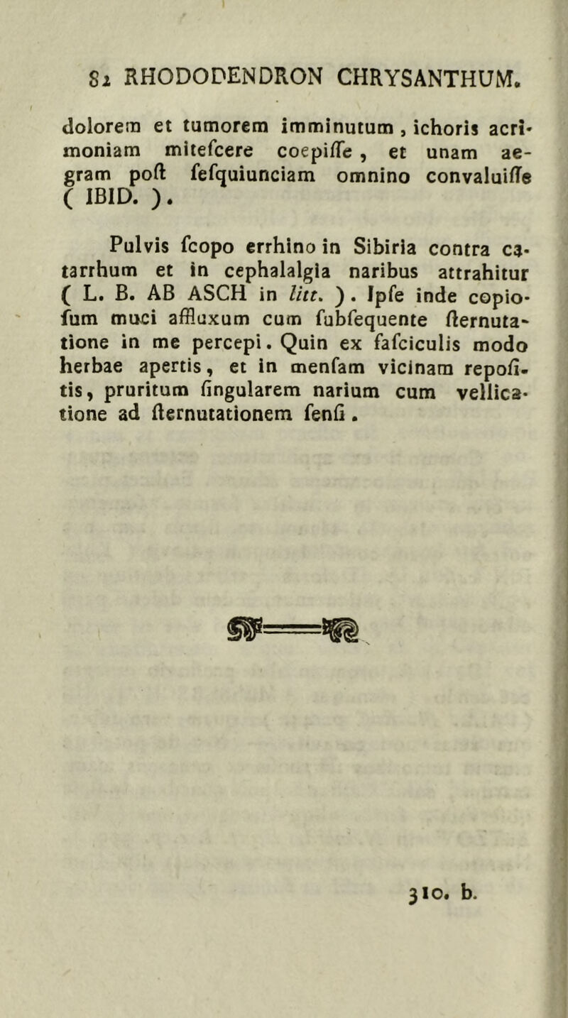 dolorem et tumorem imminutum , ichoris acri- moniam mitefcere coepilTe , et unam ae- gram poft fefquiunciam omnino convaluifle ( IBID. ). Pulvis fcopo errhino in Sibiria contra ca- tarrhum et in cephalalgia naribus attrahitur ( L. B. AB ASCH in litt. ) . Jpfe inde copio- fum muci affluxum cum fubfequente fternuta- tione in me percepi. Quin ex fafciculis modo herbae apertis, et in menfam vicinam repofi- tis, pruritum lingularem narium cum vellica- tione ad fternutationem fenfi. 310. b.