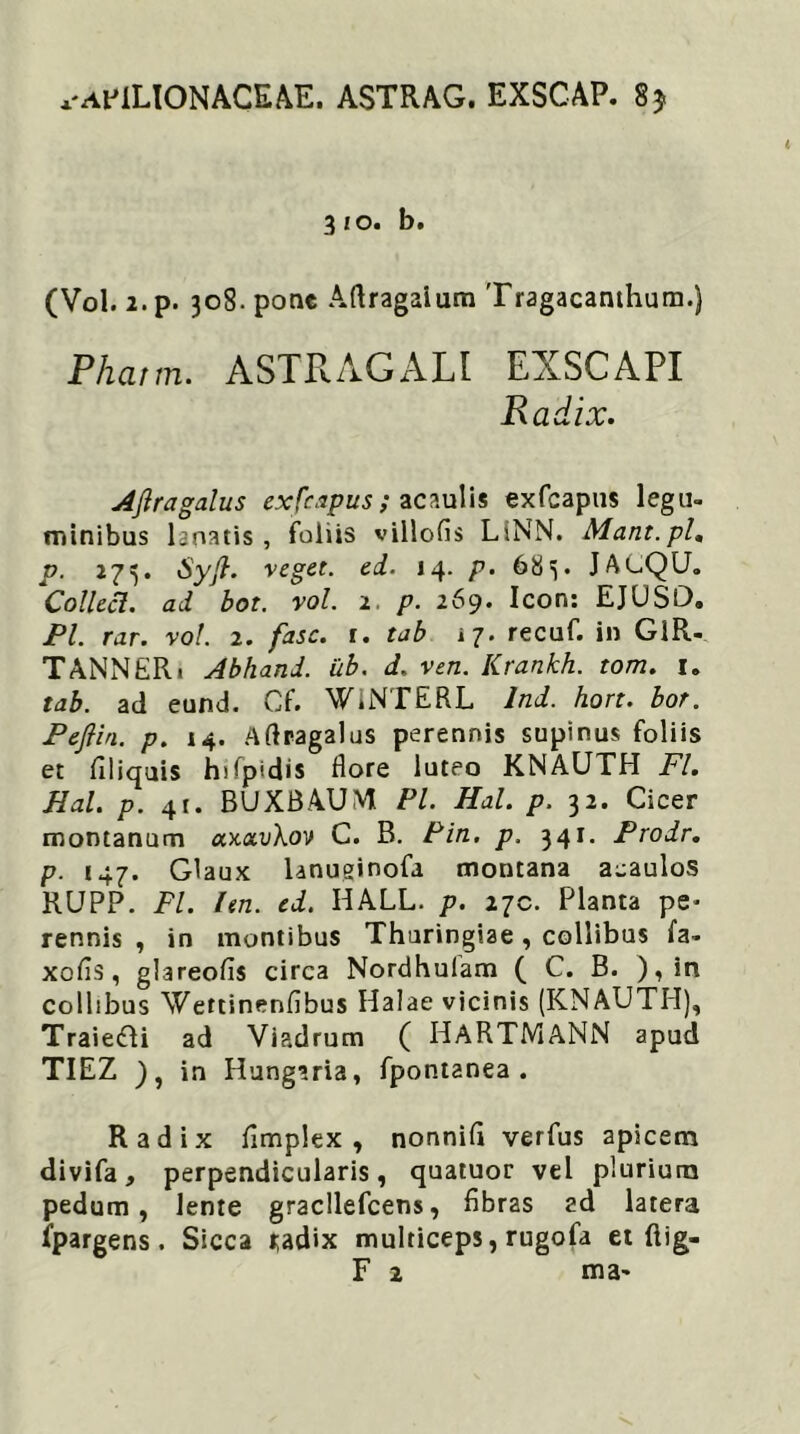 ^AfiLIONACEAE. ASTRAG. EXSCAP. 8* (Vol. 2. p. 308. pone Aftragaium Tragacanthum.) Phatm. ASTRAGALI EXSCAPI Radix. AJlragalus exfcapus ; acaulis exfcapus legu- minibus lanatis, foliis villofis LINN. Mant.pl. p. 273. veget- ei. 14. p. 683. JAUQU. Collecl. ad bot. vol. 1. p. 269. Icon: EJUSD. Pl. rar. vol. 2. fasc. 1. tab 17. recuf. in GlR- TANNER 1 Abhand. ub. d. ven. Krankh. tom. 1. tab. ad eund. Cf. WiNTERL Ind. hort. bor. Peftin. p. 14. Aflragalus perennis supinus foliis et filiquis hifpidis flore luteo KNAUTH FI. Hal. p. 41. BUXBAUM Pl. Hal. p. 32. Cicer montanum ctx<x.v\ov C. B. Pin. p. 341. Prodr. p. 147. Glaux lanuginofa montana aeaulos RUPP. Pl. len. ed. HALL. p. 27C. Planta pe* rennis , in montibus Thuringiae, collibus fa- xofls, glareofis circa Nordhulam ( C. B. ),in collibus Wettinenfibus Halae vicinis (KNAUTH), Traie&i ad Viadrum ( IdARTMANN apud TIEZ ), in Hungaria, fpontanea . Radix fimplex , nonnifi verfus apicem divifa, perpendicularis, quatuor vel plurium pedum, lente gracllefcens, fibras ad latera ipargens. Sicca i;adix multiceps, rugofa et ftig-