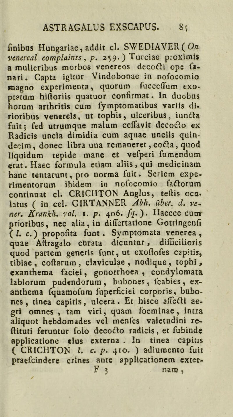 finibus Hungariae, addit cl. SWEDIAVER ( Ori venereal complaints, p. 259.)Turciae proximis a mulieribus morbos venereos deco&i ope fa- nari. Capta igitur Vindobonae in nofocomio magno experimenta, quorum fucceflum exo- ptatum hiftoriis quatuor confirmat. In duobus horum arthritis cum fymptomatibus variis di- rioribus venereis, ut tophis, ulceribus, iuntta fuit; fed utrumque malum ceffavit decosRo ex Radicis uncia dimidia cum aquae unciis quin- decim, donec libra una remaneret, cofta, quod liquidum tepide mane et vefperi fumendum erat. Haec formula etiam aliis, qui medicinam hanc tentarunt, pro norma fuit. Seriem expe- rimentorum ibidem in nofocomio fa&orum continuat cl. CRICHTON Anglus, tertis ocu- latus ( in cel. G1RTANNER Abh. uber, d, re- ner. Krankh. rol. 1. p. 406. fq. ). Haecce cum prioribus, nec alia, in diflertatione Gottingenfi (/. c.) propofita funt. Symptomata venerea, quae Aftragalo curata dicuntur, difficilioris quod partem generis funt, ut exortofes capitis, tibiae , coftarum , claviculae , nodique , tophi , exanthema faciei, gonorrhoea , condylomata labiorum pudendorum , bubones, fcabies , ex- anthema fquamofum fuperficiei corporis, bubo- nes, tinea capitis, ulcera. Et hisce affiedli ae- gri omnes , tam viri, quam foeminae, intra aliquot hebdomades vel menfes valetudini re- flituti feruntur folo decollo radicis, et fubinde applicatione cius externa . In tinea capitis ( CRICHTON l. c. p. 410. ) adiumento fuit praefeindere crines ante applicationem exter- F 3 naro,