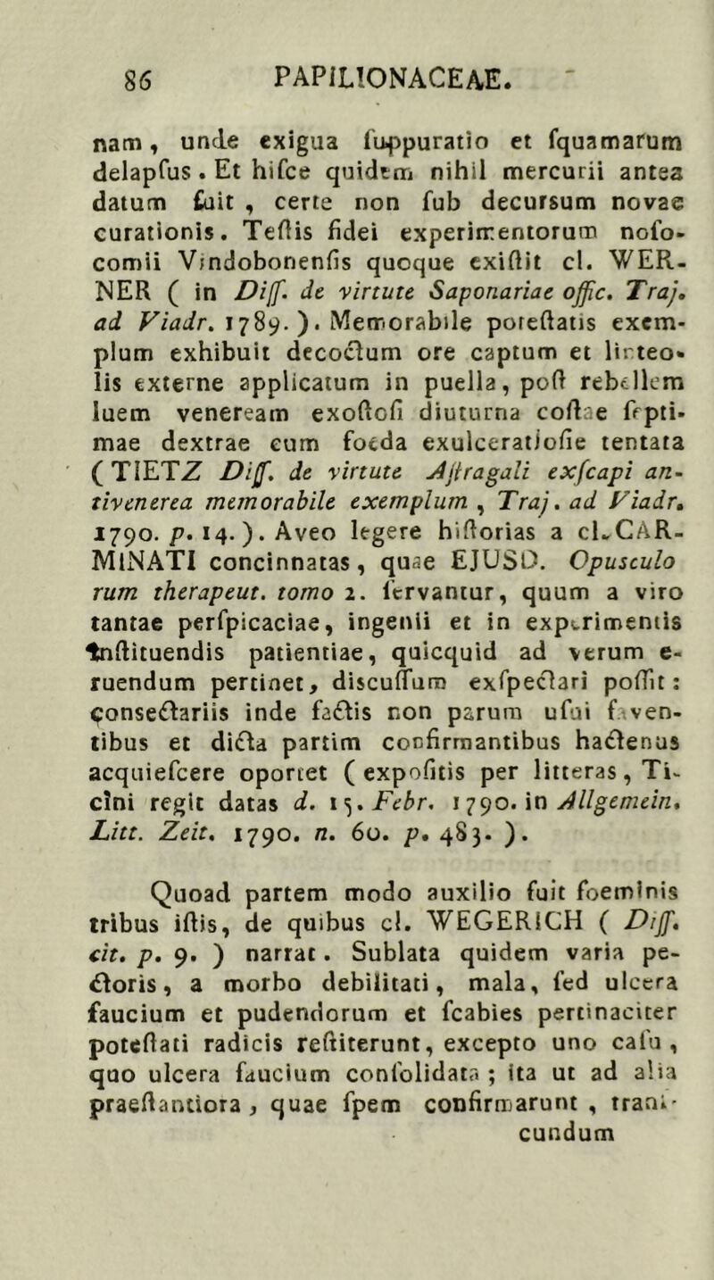 nam, unde exigua fuppuratio et fquamarum delapfus. Et hifce quidem nihil mercurii antea datum fuit , certe non fub decursum novae curationis. Tertis fidei experimentorum nofo- comii V;ndobonenfis quoque exirtit cl. WER- NER ( in Dijf. de virtute Saponariae ojfic. Traj. ad Viadr. 1789. ). Memorabile poreftatis exem- plum exhibuit decoclum ore captum et linteo» lis externe applicatum in puella, poft rebellem luem veneream exortofi diuturna collae Opti- mae dextrae eum foeda exulceratiofie tentata (TIETZ D:$. de virtute Jjtragali exfcapi an- tivenerea memorabile exemplum , Traj. ad Viadr. 1790. p. 14.). Aveo legere hirtorias a cECAR- MlNATI concinnatas, quae EJUSD. Opusculo rum therapeut. tomo 2. fervantur, quum a viro tantae perfpicaciae, ingenii et in experimentis tnrtituendis patientiae, quicquid ad verum e- ruendum pertinet, discuflura exfpeclari portit: Consettariis inde fa&is non parum ufui f ven- tibus et didla partim confirmantibus ha&enus acquiefcere oportet ( expofitis per litteras, Ti- cini regit datas d. x^.Febr. 1790. in Allgemein. Litt. Zeit. 1790. n. 60. p. 483. ). Quoad partem modo auxilio fuit foeminis tribus irtis, de quibus cl. WEGERICH ( Diff. tit. p. 9. ) narrat. Sublata quidem varia pe- coris , a morbo debilitati, mala, fed ulcera faucium et pudendorum et fcabies pertinaciter potertati radicis reftiterunt, excepto uno cafu , quo ulcera faucium confolidata ; ita ut ad alia praertantiora , quae fpern confirmarunt, trant' eundum