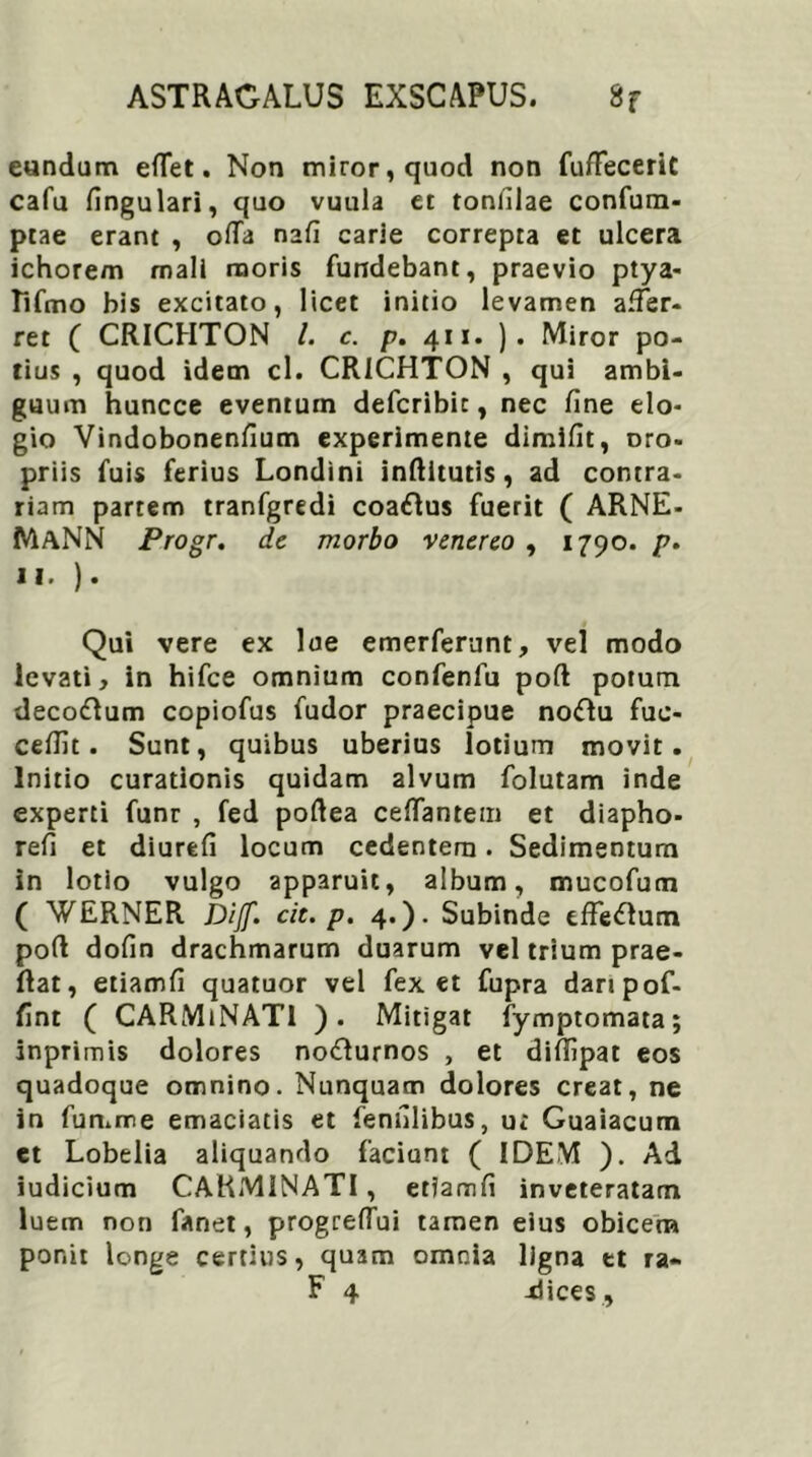 eundum eflet. Non miror, quod non fuffeceriC cafu fingulari, quo vuula et tonlilae confum- ptae erant , offa nafi carie correpta et ulcera ichore/n mali moris fundebant, praevio ptya- Tifmo bis excitato, licet initio levamen affer- ret ( CRICHTON /. c. p. 411. ). Miror po- tius , quod idem cl. CRICHTON , qui ambi- guum huncce eventum defcribic, nec fine elo- gio Vindobonenfium experimente dimifit, Dro- priis fuis ferius Londini inftitutis, ad contra- riam partem tranfgredi coa£lus fuerit ( ARNE- MaNN Progr. de morbo venereo , 1790. p. 11.). Qui vere ex lue emerferunt, vel modo levati, in hifce omnium confenfu poft potum decodlum copiofus fudor praecipue noflu fuc- cefiit. Sunt, quibus uberius lotium movit. Initio curationis quidam alvum folutam inde experti funr , fed poftea ceffantem et diapho- refi et diurefi locum cedentem. Sedimentum in lotio vulgo apparuit, album, mucofum ( WERNER Dijf. cit. p. 4.). Subinde efferum poft dofin drachmarum duarum vel trium prae- ftat, etiamfi quatuor vel fex et fupra daripof- fint ( CARMiNATl ). Mitigat fymptomata; inprimis dolores no&urnos , et diffipat eos quadoque omnino. Nunquam dolores creat, ne in fumme emaciatis et fenfilibus, u; Guaiacum et Lobelia aliquando faciunt ( IDEM ). Ad iudicium CARMINATI, etiamfi inveteratam luem non fanet, progreflui tamen eius obicem por.it longe certius, quam omnia ligna et ra- F 4 -dices .