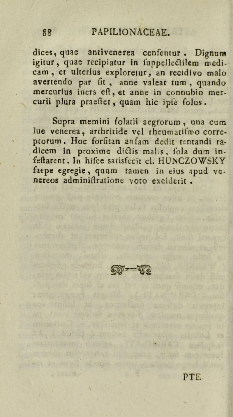 dices, quae antivenerea cenfentur . Dignum igitur, quae recipiatur in fuppelle&ilem medi, cam , et ulterius exploretur, an recidivo malo avertendo par fit , anne valeat tum , quando mercurius iners eft, et anne in connubio mer- curii plura praedet, quam hic ipl'e folus. Supra memini folatii aegrorum , una cum lue venerea, arthritide vel rheumatifmo corre- ptorum. Hoc foriitan anfam dedit tentandi ra- dicem in proxime diiftis mal s, fola dum in- feftarent. In hifce satisfecit cl. HUNCZOWSKY faepe egregie, quum tamen in eius apud vc- nereos adminidratione voto exciderit . PTE