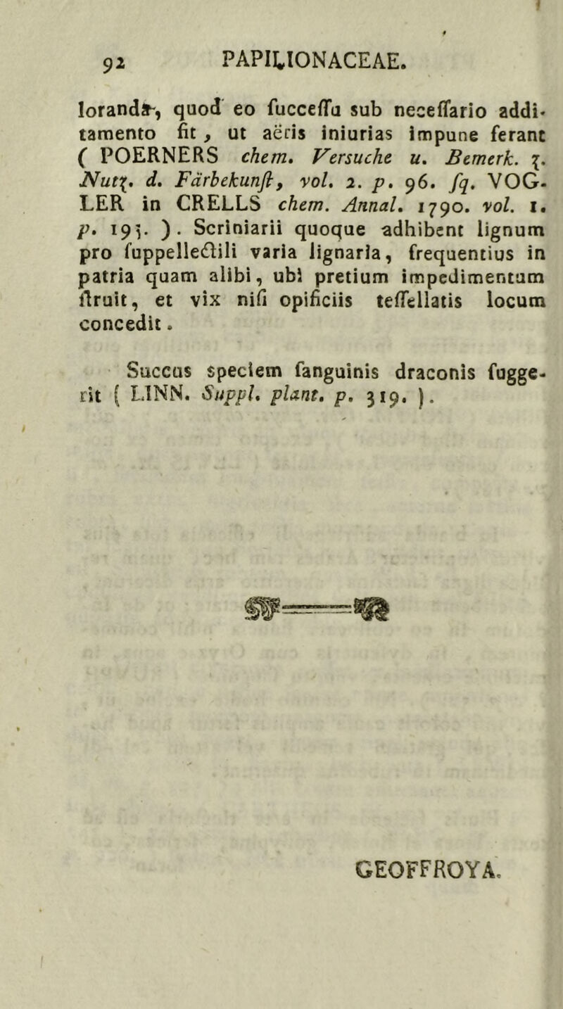 lorandst-, quod eo fuccefld sub neceflario addi- tamento fit , ut aeris iniurias impune ferant ( POERNERS ehem. Versuche u. Bemerk. Nut%. d. Farbekunfi, vol. 2. p. 96. fq. VOG- LER in CRELLS ehem. Annal. 1790. vol. 1. p. 19]. ). Scriniarii quoque adhibent lignum pro fuppelle&ili varia lignaria, frequentius in patria quam alibi, ubi pretium impedimentum ilruit, et vix nifi opificiis teflellatis locum concedit. Succus speciem fanguinis draconis fugge- rit ( L1NN. Suppi, piant, p. 319. ). GEOFFROYA,