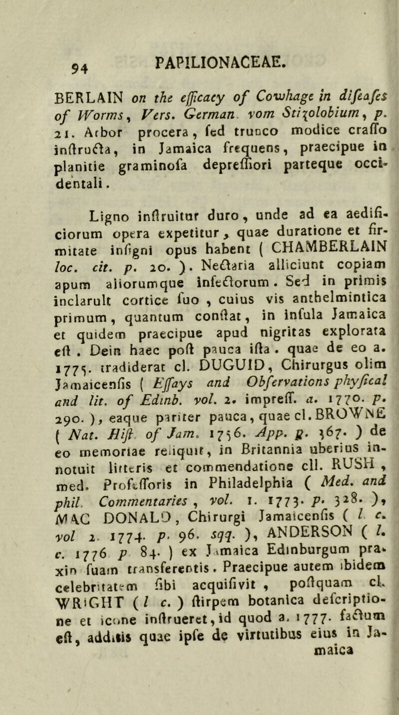 BERLAIN on the efficaey of Cowhagc in diftafes of IVorms, Vers. German vom Sti\olobium, p. 2i. Arbor procera, fed trunco modice craffo infirutfta, in Jamaica frequens, praecipue in planitie graminofa depreffiori parteque occi- dentali . Ligno inflruitur duro, unde ad ea aedifi- ciorum opera expetitur > quae duratione et fir- mitate infigni opus habent ( CHAMBERLAIN loc. cit. p. 20. ). Nettaria alliciunt copiam apum aiiorumque infe&orum . Sed in primis inclaruit cortice luo , cuius vis antbelmintica primum, quantum confiat, in infula Jamaica et quidem praecipue apud nigritas explorata eft . Dein haec poft pauca ifta . quae de eo a. 177^. tradiderat cl. DUGUID, Chirurgus olitn Jamaicenfis ( EJfays and Obfervations phyfical and lit. of Edinb. vol. 2. impreflf. a. i?7°- P» 290. ), eaque pariter pauca, quae cl. BROWNE ( Nat. Hifi of Jam. 1756. App. p. ^67. ) de eo memoriae reuquit, in Britannia uberius in- notuit litteris et commendatione cll. RUSH , med. Profe floris in Philadelphia ( Med. and phil. Commentaries , vol. 1. 1773. p- 32^* )♦ iVl\C DONALO, Chirurgi Jamaicenfis ( l e. vol 2- 1774- P‘ 96' s9%- )i ANDERSON ( /. c. 1776 p 84. ) ex Jvmaica Edinburgum pra* xin fuarn transferentis. Praecipue autem ibidem celebritatem fibi acquifivit , poflquam cl 'WRiGHT (/ c. ) fiirpem botanica defcriptio- ne et icone inrtruerct,id quod a. 1777. faftum cfi, additis quae ipfe de virtutibus eius in Ja- maica