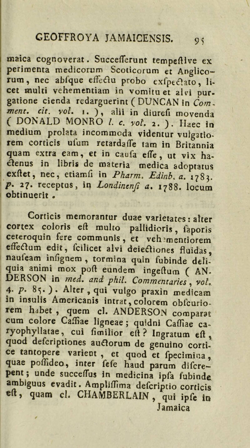 95 maica cognoverat. SuccefTerunt tempeftive ex perimenta medicorum Scoticorum et Anglico- rum, nec abfque efMu probo exfptchto, li- cet multi vehementiam in vomitu et ai vi pur- gatione cienda redarguerint ( DUNCAN in Com- ment. cit. yol. i. ), alii in diurefi movenda ( DONALD MONRO l. c. yol. 2. ). Haec in medium prolata incommoda videntur vulgatio- rem corticis ufum retardafle tam in Britannia quam extra eam, et in caufa efle , ut vix ha- clenus in libris de materia medica adoptatus exftet, nec, etiamfi in Pharm. Edinb. a. 1783. p. 27. receptus, iq Londincnfi a. 1788. locum obtinuerit . Corticis memorantur duae varietates: alter cortex coloris eft multo pallidioris, faporis ceteroquin fere communis, et veh^mentiorem efFetfum edit, fcilicet alvi deieftiones fluidas, naufeam infignem , tormina quin fubinde deli- quia animi mox poft eundem ingeftum ( AN- DERSON in jned. and phil. Commentaries , volo 4- P- 8^.). Alter , qui vulgo praxin medicam in insulis Americanis intrat, colorem obfcurio- rem habet , quem cl. ANDERSON comparat cum colore Cafliae ligneae; quidni Cafflae ca« ryophyllatae, cui fimilior efl ? Ingratum eft , quod defcriptiones audlorum de genuino corti- ce tantopere varient , et quod et fpecimina, quae poffideo, inter fefe haud parum difcre- pent; unde succeflus in medicina ipfa fubinde ambiguus evadit. Ampliflima defcriptio corticis > quam cl. CHAMBERLAIN , qui ipfc in