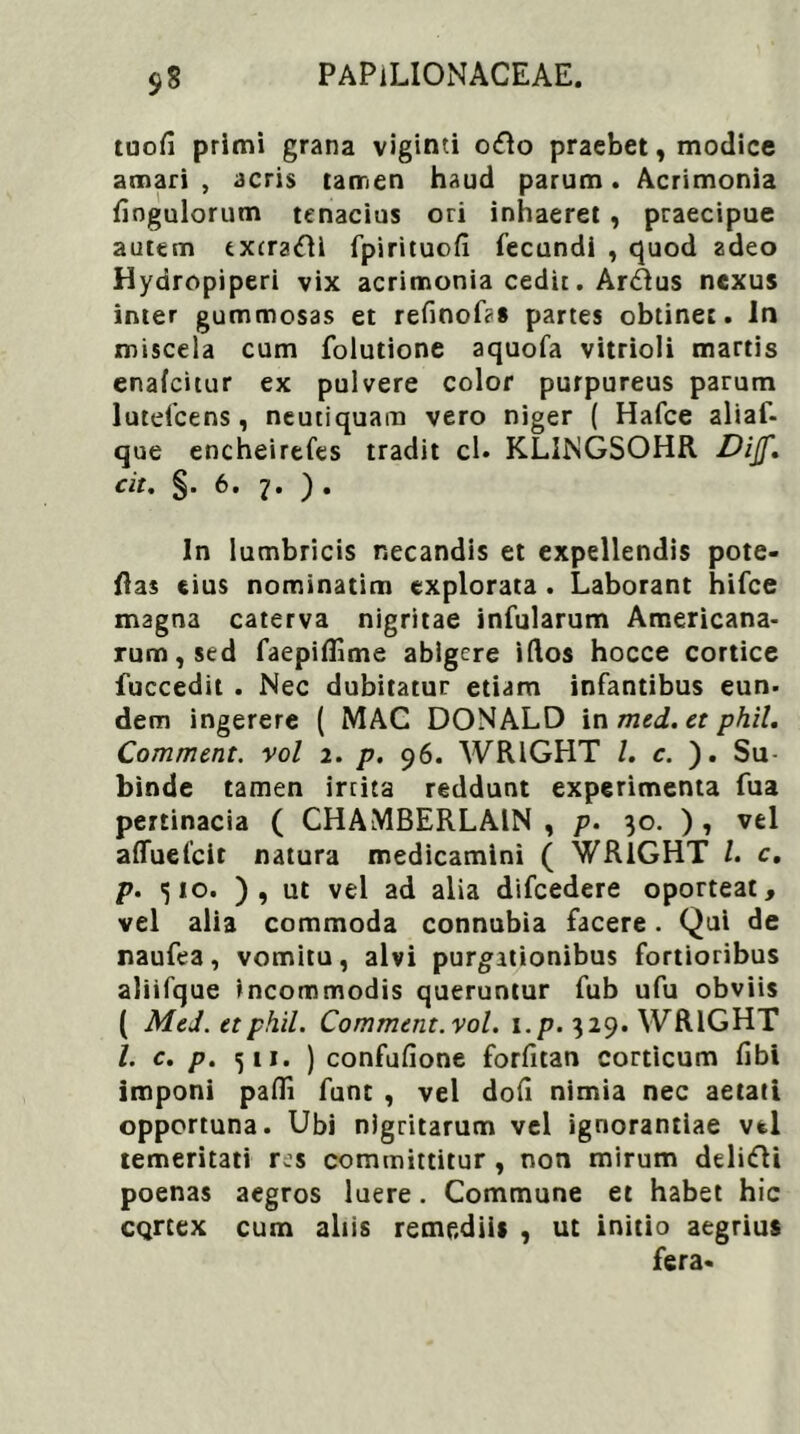 tuofi primi grana viginti odo praebet, modice amari , acris tamen haud parum. Acrimonia fiogulorum tenacius ori inhaeret , praecipue autem txcradl fpirituofl fecundi , quod adeo Hydropiperi vix acrimonia cedit. Ardus nexus inter gummosas et refinof?* partes obtinet. In miscela cum folutione aquofa vitrioli martis enafeitur ex pulvere color purpureus parum lutefcens, neutiquam vero niger ( Hafce aliaf- que encheirefes tradit cl. KLINGSOHR Dijf, cit. §. 6. 7. ). In lumbricis necandis et expellendis pote- flas eius nominatim explorata . Laborant hifce magna caterva nigritae infularum Americana- rum, sed faepiffime abigere idos hocce cortice fuccedit . Nec dubitatur etiam infantibus eun. dem ingerere ( MAC DONALD in med.et phil. Comment. vol 2. p. 96. WR1GHT /. c. ). Su- binde tamen irrita reddunt experimenta fua pertinacia ( CHAMBERLA1N , p. 30. ), vel affuefeit natura medicamini ( WR1GHT /. c. p. <510. ), ut vel ad alia difcedere oporteat, vel alia commoda connubia facere. Qui de naufea, vomitu, alvi purgationibus fortioribus aliifque incommodis queruntur fub ufu obviis ( MeJ. et phil. Comment.vol. i.p. 329. WRlGHT l. c. p. 511. ) confufione forfitan corticum fibi imponi paffi fune , vel dofi nimia nec aetati opportuna. Ubi nigritarum vel ignorantiae vel temeritati res committitur , non mirum ddidi poenas aegros luere. Commune et habet hic cqreex cum aliis remediis , ut initio aegrius fera*