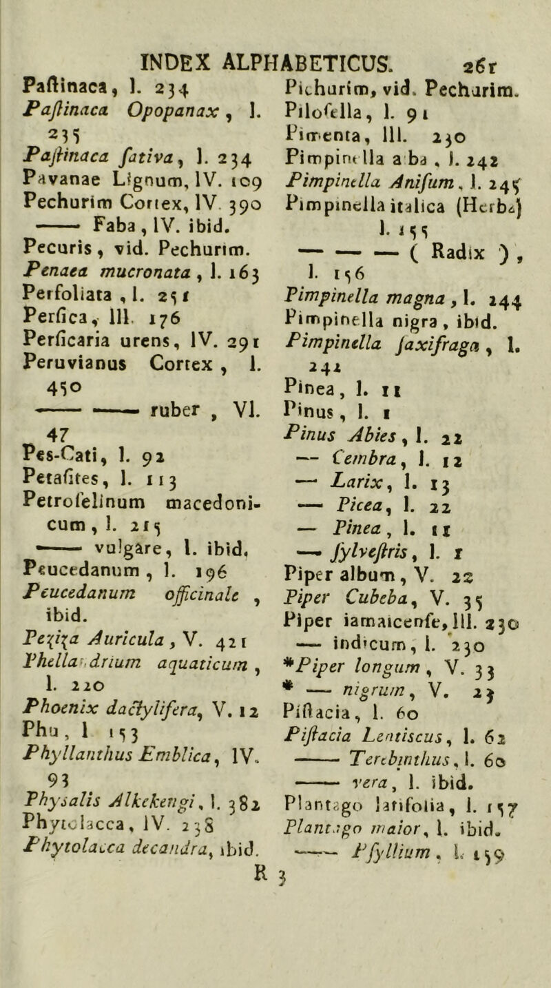 Paftinaca, 1. 234 Pajlinaca Opopanax, ]. 235 Pajlinaca fativa, 1. 234 Pavanae Lignum, IV. 109 Pechurim Cortex, IV 390 —— Faba , IV. ibid. Pecuris, vid. Pecharim. Penaea mucronata , 1. 163 Perfoliata , l. 231 Perfica, 111 176 Perficaria urens, IV. 291 Peruvianus Cortex , 1. 430 — — —■ - ruber , VI. 47 Pes-Cati, 1. 92 Petafites, 1. 11 3 Petrofelinum cnacedoni- cum ,1. 213 •—— vulgare, l. ibid, Peucedanum, 1. 196 Peucedanum ojjicinalc , ibid. Te-{i{a Auricula , V. 421 Phella-drium aquaticum , 1. 220 Phoenix daclylifera, V. 12 Phu, 1 Phyllanthus Emblica, IV. 93 Phy salis Alkekengi, 1. 382 Phytolacca, IV. 238 Phytolacca decandra, ibid. R Pithurim, vid. Pecharim. Pilofitlla, 1. 91 Pjnrenta, 111. 230 Pimpindla a ba . I. 242 Pimpindla Anifum„ 1. 243 Pimpindla italica (Herba) 1. i 33 — ( Radix ) , 1. 136 Pimpindla magna , 1. 244 Ptmpinella nigra, ibid. Pimpindla Jaxifraga , 1, 242 Pinea, 1. n Pinus, 1. 1 Pinus Abies ,1. 22 — Cembra, J. 12 —* Larix, 1. 13 — Picea, 1. 22 — Pinea , 1. 11 — Jyheftris, 1. t Piper album, V. 22 Piper Cubeba, V. 33 Piper iamaicenfe, 111. 230 — ind*cum,1. 230 * Piper longum , V. 3 3 * — nigrum, V. 23 Piftacia, 1. 60 Pijiacia Lentiscus, 1. 62 Terebinthus, 1. 60 vera, 1. ibid. Plantago latifolia, 1. 137 Plantngo maior, 1. ibid. —— PfyIlium , L 139