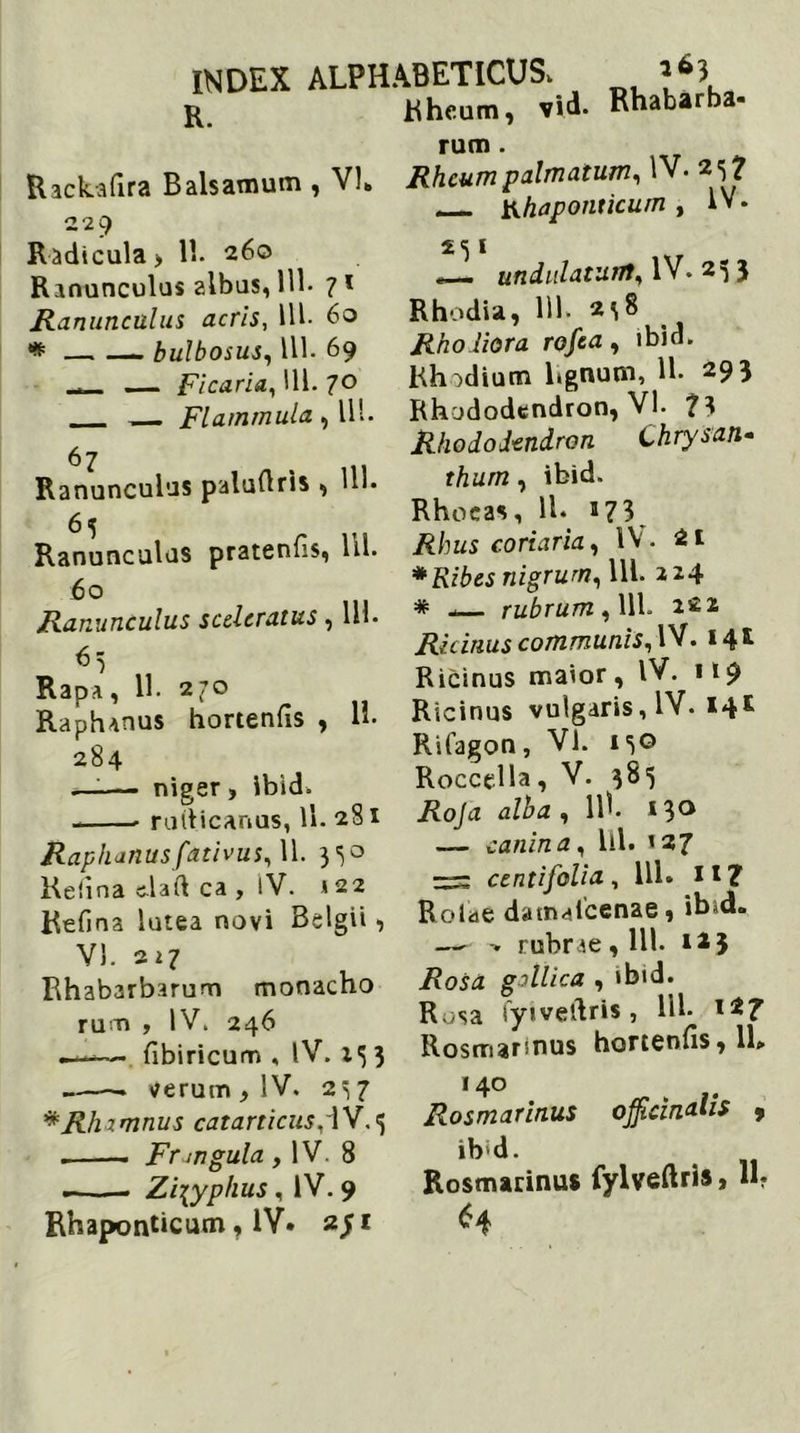 tiheum, vid- Rhabarba- rum. Rackafira Balsamum , VI* Rheum palmatum, IV. 25? n — bhaponucum , IV. Radicula > 11. 260 Ranunculus albus, 111* ? 1 Ranunculus acris, 111- 60 * bulbosus, 111. 69 — Ficaria., 111. 70 - Flammula , 11'. 67 Ranunculus palufiris , HI* 6 5 Ranunculus pratenfis, 111. 60 Ranunculus sceleratus, 111- 65 Rapa, 11. 270 Raphanus hortenfis , H- 284 —;— niger, ibid. - ruiticanus, ll. 281 Raphanusfativus, 11. 350 Kelina c-laft ca , IV. »22 Refina lutea novi Belgii, VI. 211 Rhabarbarum monacho rum , IV. 246 —— fibiricum , IV. 133 ► verum , IV. 237 * Rhamnus catarticusAV.j - — Fr an gula , IV. 8 —. Zizyphus, IV. 9 Rhaponticum, IV. 2/1 251 « undulatum, IV. 23 3 Rhodia, 111. 238 Rho Hora rofea , ibid. Rhodium lignum, H- 29 3 Rhododendron, VI. ?3 Rhododendron Chrysan- thum, ibid. Rhoeas, 11. 173 Rhus coriaria, IV. 2* *Ribes nigrum, 111. 224 * - rubrum , 111. 222 Ricinus communis, IV. 141 Ricinus maior, IV. 119 Ricinus vulgaris, IV. 14* Rifagon, VI. 130 Roccella, V. 385 Roja alba , llh *3° — canina, lil. »27 centifolia, 111. 1*7 Rolae datnaicenae, ib»d. — > rubrae, 111. **3 Rosa gallica , ibid. Rosa fyiveftris, M* Rosmarinus hortenfis, 11» 140 Rosmarinus ib;d. Rosmarinus *4 ojfidnalis 9 fylveftris, H?