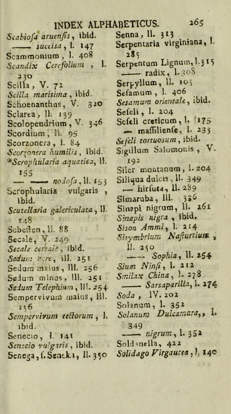 Scabiofa aruenjis, ibid. —— succisa , 1. 147 Scammonium , 1. 4°8 Scandix Ccrcfolium , 1. 2 30 Scilla, V. 72 Scilla maritima, ibid. Sehoenanthus, V. 3*° Sclarta, 11. 139 Scolopendrium, V. 346 Scordium, 11. 95 Scorzonera , 1. 84 Scorr onera humilis, ibid. '*Scrophularia aquatica, 11. 155 —= nodofa ,11. 153 Scrophularia vulgaris , ibid. Scutdlaria galericulata, 11. 148 Scbellen, li. 88 Secale, V. 249 Secale cefeait, ibid. Sedum acre, ili. 25? Sedum maius, 111. 256 Sedum minus, 111. 25* Sedum Telephhtrn, 111. i 5 4 Sempervivum maius, HI. 156 Sempervivum tedorum , i. ibid Senecio, 1. 141 Senecio vulgeris, ibid. Senega, f. Sentk*, 11. 350 Senna, 11. 313 Serpemaria virginiana, 1. 283 . Serpentum Lignum, 1*3* 5 radix, 1.3°S Serpyllum, 11« »05 Scfamum , 1. 406 Sesamum orientale, ibid. Sefeli , 1. 204 Sefeli creticum, 1. ;i75 raaffilienfe, i* 233 Sefeli tortuosum, ibid. Sigillum Salomonis, V. 192 Siler montanum, i. 204 Siliqua dulcis, 11- 349 hir Tuta, 11. 289 Sunaruba, 111. 3*^ Sinapi nigrum, 11. 26£ Sinapis nigra , ibid. Shora Ammi, 1. 2*4 Sisymbrium Nafturtium 9 ii. Sophia, 11. *54 iV’i/2/'/ , 1. 212 Smilax China, L 278 Sarsaparilia, 1. 274 ,Soihz , IV. 20 2 Solanum, 1. 35* Solanum Dulcamur#^ > *° 349 „—— nigrum, 1. 352 Soldmedia, 422 Solidago Virgaurea, l 14°