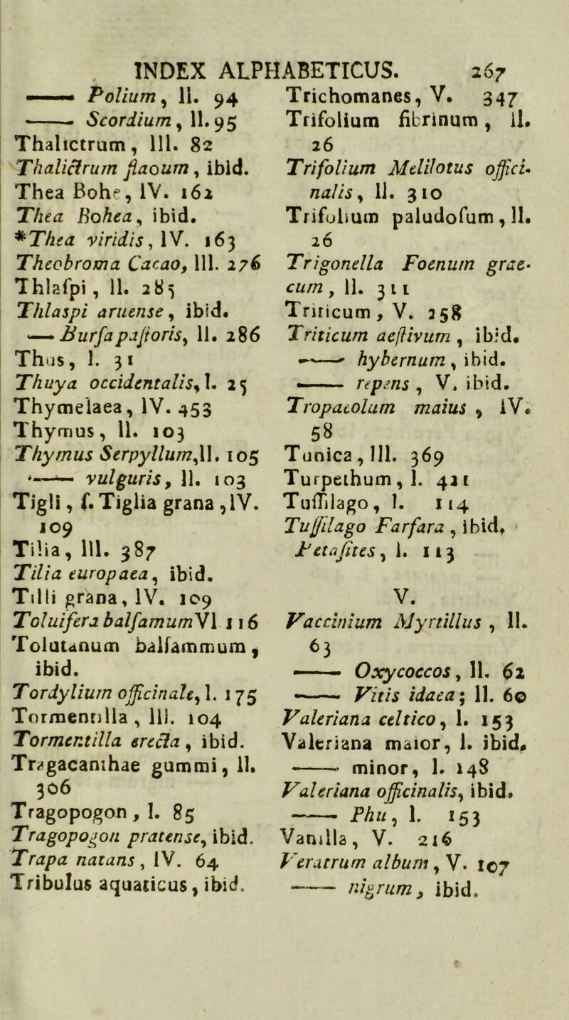 ■■■■■— Polium, 11. 94 Scordium, 11.95 Thalictrum, 111. 82 Thalictrum flaourn, ibld. Thea Boh^, IV. 162 Thea Bohea, ibid. *Thea viridis, 1V. 163 Theobroma Cacao, 111. 276 Thlafpi, 11. 283 Thlaspi aruense, ibid. — Burfapaforis, 11. 286 Thus, 1. 31 Thuya occidentalis, 1. 25 Thymeiaea, IV. 453 Thymus, 11. 103 Thymus Serpyllum,\\. 105 *—— vulguris, 11. 103 Tigli, f.Tiglia grana , IV. 109 Tilia, 111. 387 Tilia europaea, ibid. Tilli grana , IV. 109 Toluifcra balfamumVl 116 Toluunum balfammum, ibid. Tordylium officinah, 1. 1 75 Tormennlla , Ili. 104 Tormer.tilla erecla, ibid. Tragacanthae gummi, 11. 306 Tragopogon, 1. 85 Tragopogon pratense, ibid. Trapa natans , IV. 64 Tribulus aquaticus, ibid. Trichomanes, V. 347 Trifolium fibrinum, il. 26 Trifolium Meliloius offici- na! is , 11. 310 Trifobum paludofum, 11. 26 Trigonella Foenurn grae- cum ,11. 311 Triricum, V. 358 Triticum aeftivum , ibid. — hybernum , ibid. repens , V. ibid. Tropacolum maius , iV. 58 Tunica, 111. 369 Turpeihum ,1. 421 Tuffilago ,1. 114 Tujfilago Far far a , ibid. Feta Jit es ,1. 113 V. Vaccinium Myrtillus , 11. 63 —■ - Oxycoccos, 11. 62 • Vitis idaea‘t 11. 60 Valeriana celtico, 1. 153 Valeriana maior, 1. ibid» minor, 1. 148 Valeriana officinalis, ibid. Phu, 1. 153 Vanilla, V. 216 Veratrum album, V. 107 nigrum, ibid.