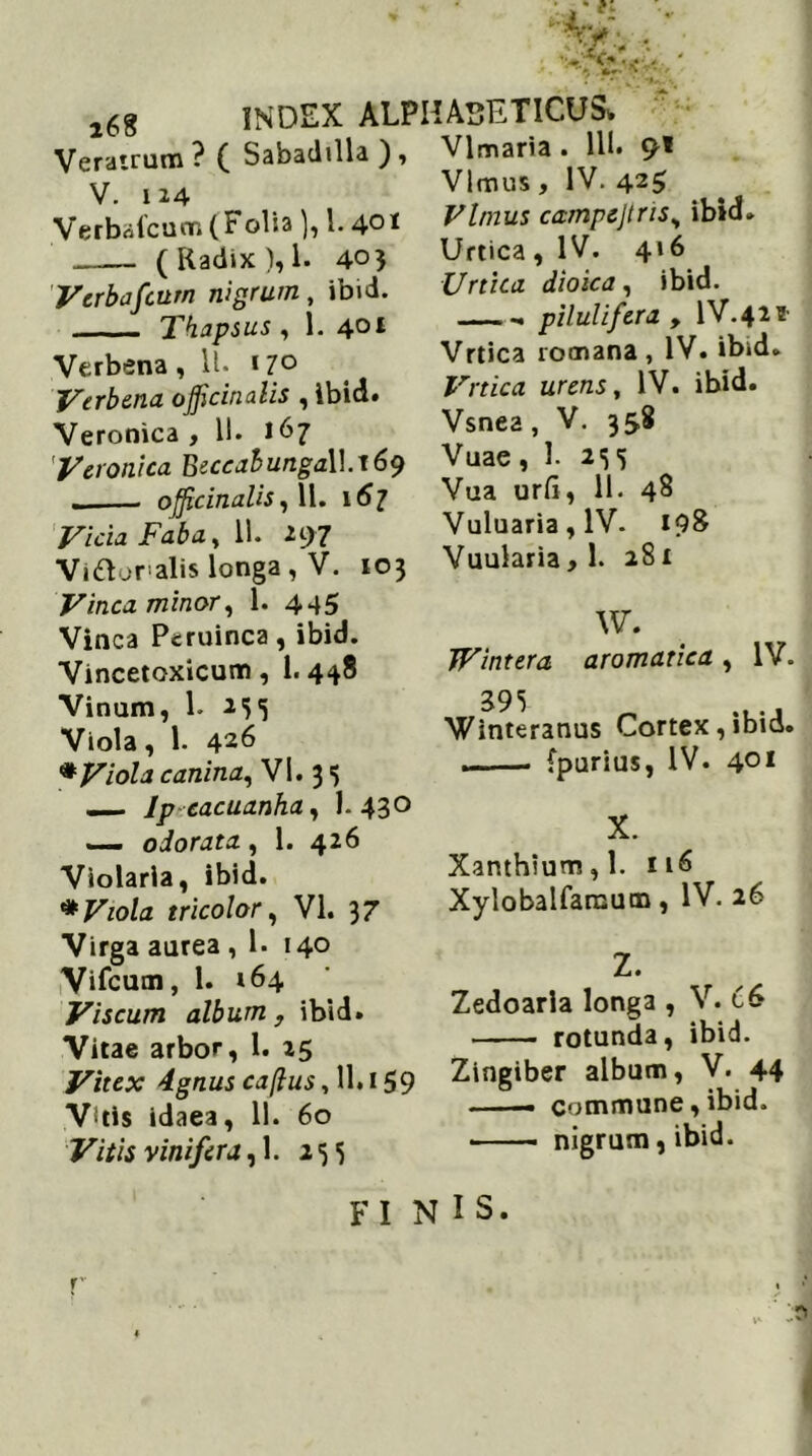 Vlmaria . 111. 9* Vlmus , IV. 42$ 168 Veratrum? ( Sabadilla ), V. 124 Verbafcum(Folia), 1.4°* ( Radix ),1. 405 Verbafcum nigrum, ibid. Thapsus, 1. 401 Verbena, 11. 170 Verbena ojjicinalis , ibid. Veronica , 11. 167 'Veronica Beccabunga\\.j69 ojftcinalis, 11. 167 Vicia Faba, 11. 297 Viftoralis longa , V. 103 Vinea minor, 1. 445 Vinea Peruinca, ibid. Vincetoxicum, 1.448 Vinum, 1. 235 Viola, 1. 426 * Viola canina, VI. 3 3 — Ip cacuanha, 1-43° — odorata, 1. 426 Violaria, ibid. * Viola tricolor, VI. 37 Virga aurea , 1. 140 Vifcum, 1. 164 Viscum album , ibid. Vitae arbor, 1. 25 Vitex 4gnus caftus, 11.159 Vitis idaea, 11. 60 Vitis vinifera,]. 235 Vlmus campejtris, ibid. Urtica , IV. 4»6 Urtica dioica, ibid. pilulifera , IV.42* Vrtica rotnana , IV. ibid. Vrtica urens, IV. ibid. Vsnea , V. 358 Vuae ,1. 2S 5 Vua urfi, 11. 48 Vuluaria,lV. 198 Vuularia,l. 281 W. JVintera aromatica, IV. 395 Winteranus Cortex,ibid. . {purius, IV. 4QI X. Xanthium,l. 116 Xylobalfansum, IV. 26 Z. Zedoarla longa , V. 66 rotunda, ibid. Zingiber album, V. 44 • commune, ibid. nigrum, ibid. FI N IS. r