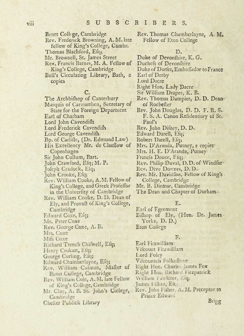 Benet College, Cambridge Rev. Frederick Browning, A. M.late fellow of King’s College, Cambr. Thomas Blachford, Efq; Mr. Brownell, St. James Street Rev. Francis Barnes, M. A. Fellow of King’s College, Cambridge Bull’s Circulating Library, Bath, % copies C. The Archbifbop of Canterbury Marquis of Carmarthen, Secretary of State for the Foreign Deparment Earl of Chatham Lord John Cavendifli Lord Frederick Cavendifli Lord George Cavendifli Bp. of Carlifle, (Dr. Edmund Law) His Excellency Mr. de Claellow of Copenhagen Sir John Cullum, Bart. John Crawford, Efq; M. P. Jofeph Cradock, Efq*, John Crooke, Efq; Rev. William Cooke, A.M. Fellow of King’s College, and Greek Profeflbr in the Univerfity of Cambridge Rev. William Cooke, D. D. Dean of Ely, and Provoft of King’s College, Cambridge Edward Coxe, Efq; Mr. Peter Coxe Rev. George Coxe, A. B1 Mrs. Coxe Mifs Coxe Richard Trench Chifwell, Efq; Henry Crokatt, Efq; George Curling, Elq; Edward Chamberlayne, Efq; Rev. William Colman, Mafler of Benet College, Cambridge Pvcv. William Cole, A. M. late Fellow of King’s College, Cambridge Mr. Clay, A. B. St. John’s College, Cambridge Chcllcr Publick Library Pvev. Thomas Chamberlayne, A. M. Fellow of Eton College D. Duke of Devonfliire, K. G. Duchefs of Devonfliire Duke of DorletjEmbaffador toFrance Earl of Derby Lord Dacre Right Hon, Lady Dacre Sir William Draper, K. B. Rev. Thomas Dampier, D. D. Dean' of Rochefter Rev. John Douglas, D. D. F. R. S*- F. S. A. Canon Refidentiary of St» Paul’s Rev. John Difney, D. D. Edward Darell, Efq;- Robert Darell, Efq; Mrs. D’Aranda, Putney, 2 copies” Mrs. H. E. D’Aranda, Putney Francis Douce, Efq;- Rev. Philip Duval, D.D. of Windfoi* Rev. Dive Downes, D.D.- Rev. Mr. Davidfon, Fellow of King’s < College, Cambridge Mr. B. Dietnar, Cambridge The Dean and Chapter of Durham-':. E. . Earl of Egremont Bifliop. of Ely,-(Flon.- Dr. James Yorke, D. D.) Eton College F. Earl Fitzvv'illi’am-' Vifeount Fitzwilliam Lord Foley Vifcountels Folkeflone' Right Don. Charles James Fox Right Hon. Richard Fitzpatrick William fawkner, iLlq; James l i.'her, Elo; Rev. John Fidicr, A. M. Preceptor to Prince Edward Brigg