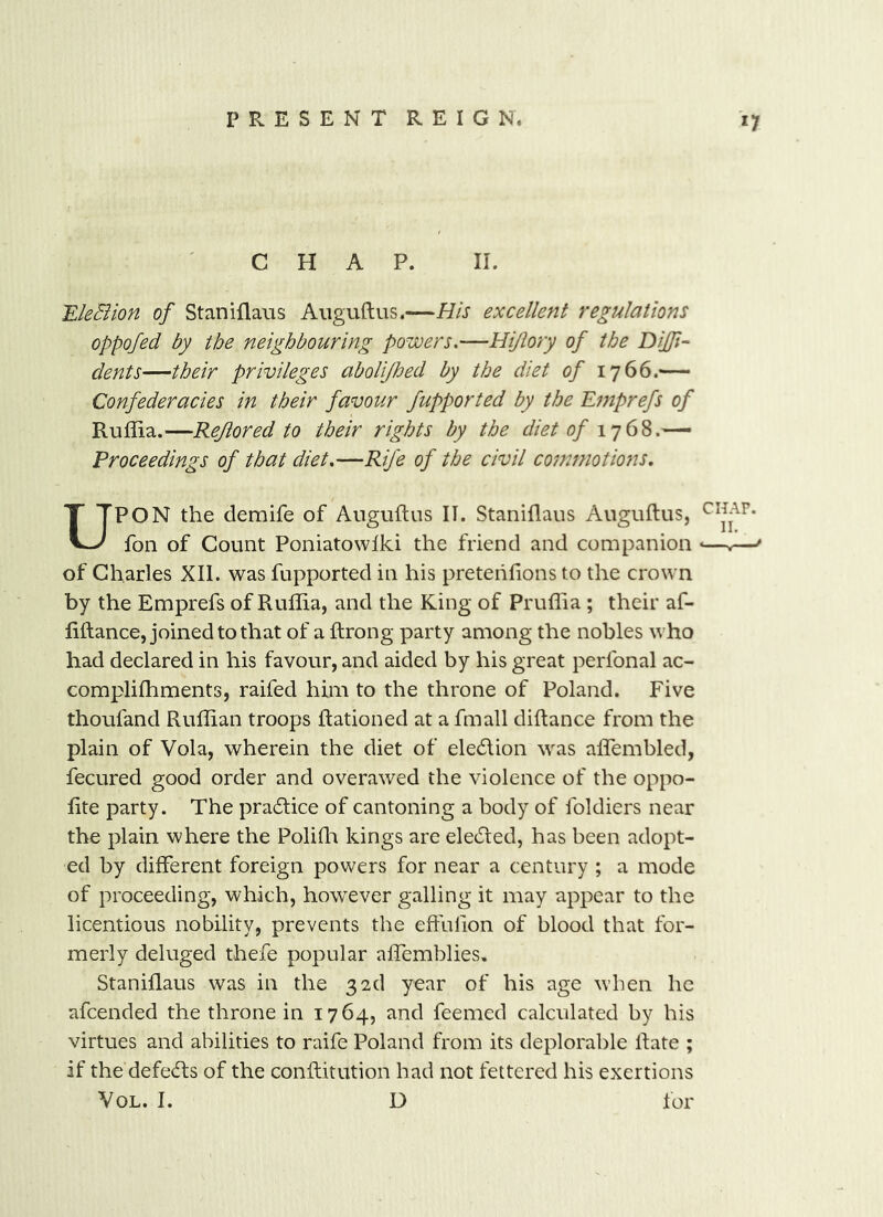 CHAP. II. 'EleBion of Staniflaus Aiiguftus.—His excellent regulations oppofed by the neighbouring powers.—Hi/lory of the Diffi- dent s—their privileges aboUfloed by the diet of 1766.— Confederacies in their favour fupported by the Emprefs of Ruffia.—Rejlored to their rights by the diet of Proceedings of that diet.—Rife of the civil commotions, UPON the demife of Auguftus II. Staniflaus Auguftus, chap. foil of Count Poniatowlki the friend and companion *—.— of Charles XII. was fupported in his pretehlions to the crown by the Emprefs of Ruffia, and the King of Pruffia ; their af- fiftance, joined to that of a ftrong party among the nobles who had declared in his favour, and aided by his great perfonal ac- compliffiments, raifed him to the throne of Poland. Five thoufand Ruffian troops Rationed at a fmall diftance from the plain of Vola, wherein the diet of eledion was affembled, fecured good order and overawed the violence of the oppo- fite party. The pradice of cantoning a body of foldiers near the plain where the PoliQa kings are eleded, has been adopt- ed by different foreign powers for near a century ; a mode of proceeding, which, however galling it may appear to the licentious nobility, prevents the effiifion of blood that for- merly deluged thefe popular affemblies, Staniflaus was in the 32d year of his age when he afcended the throne in 1764, and feemed calculated by his virtues and abilities to raife Poland from its deplorable Rate ; if the defeds of the conRitution had not fettered his exertions VoL. I. D for