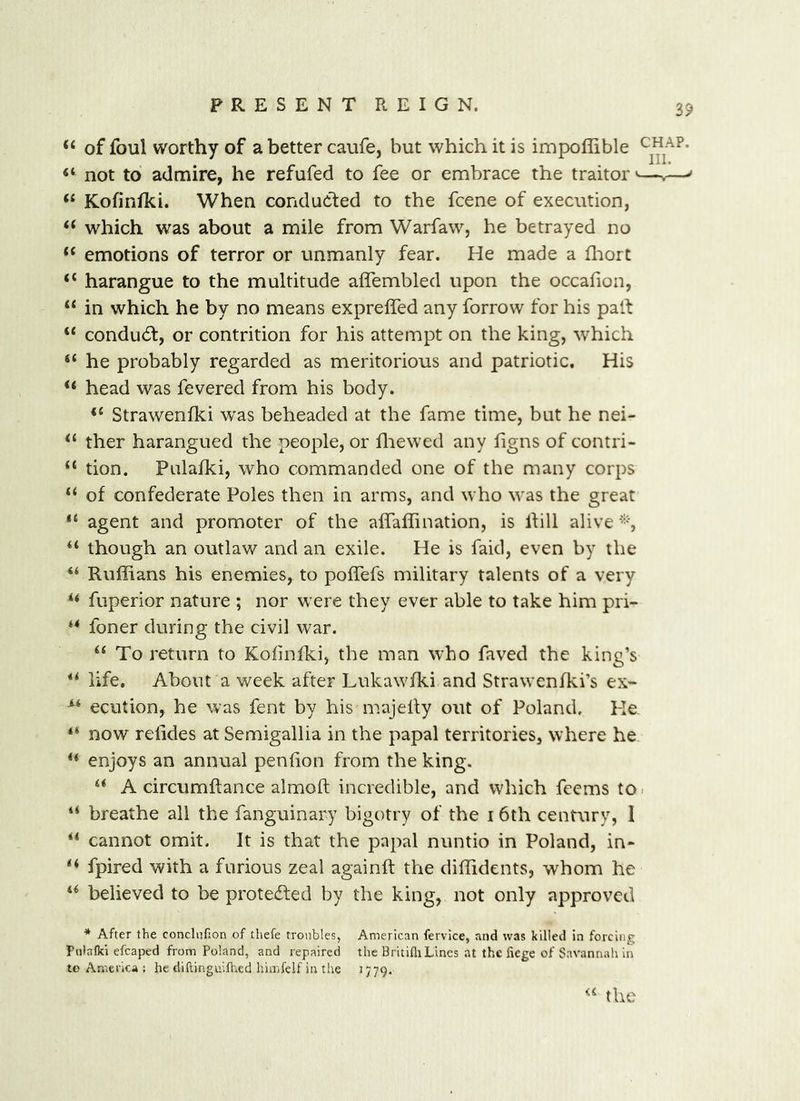 ‘‘ of foul worthy of a better caufe, but which it is impoffible not to admire, he refufed to fee or embrace the traitor >—.—^ “ Kofinfki. When conducted to the fcene of execution, “ which was about a mile from Warfaw, he betrayed no “ emotions of terror or unmanly fear. He made a fliort “ harangue to the multitude affembled upon the occafion, “ in which he by no means exprelfed any forrow for his part “ conducrt, or contrition for his attempt on the king, which “ he probably regarded as meritorious and patriotic. His “ head was fevered from his body. Strawenlki was beheaded at the fame time, but he nei- ther harangued the people, or fliewed any figns of contri- “ tion. Pulafki, who commanded one of the many corps “ of confederate Poles then in arms, and who u-as the great agent and promoter of the alfalfination, is Ihll alive though an outlaw and an exile. He is faid, even by the “ Ruffians his enemies, to poffefs military talents of a very “ fuperior nature ; nor were they ever able to take him pri- “ foner during the civil war. “ To return to Kolinlki, the man who faved the king’s “ life. About a week after Lukawfki and Strawenfki’s ex- “ ecution, he was fent by his majelfy out of Poland. He, ** now relides at Semigallia in the papal territories, where he “ enjoys an annual penfion from the king. “ A circumftance almoft incredible, and which feems to> “ breathe all the fanguinary bigotry of the 16th century, 1 “ cannot omit. It is that the papal nuntio in Poland, in- fpired with a furious zeal againft the diffidents, whom he believed to be protecrted by the king, not only approved * After the conchifion of thefe troubles, American fervice, and was killed in forcing Pnlalki efcaped from Poland, and repaired the BritifliLincs at the fiege of Savannali in to America ; he diftinguiflied himfelf in the 1779.