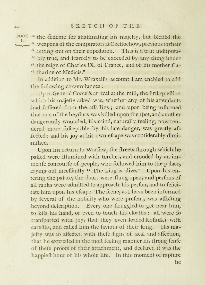 BOOK (t .fcheme for alTaffinating his majefty, but blefied the >—J“ weapons of the confpirators at Czehochow, previous to their “ fetting out on their expedition. This is a trait indifputa- ‘‘ bly true, and fcarcely to be exceeded by any thing under the reign of Charles IX. of France, and of his mother Ga- tharine of Medicis.” In addition to Mr. Wraxall’s account I am enabled to add the following circurafiances ; Upon General Goccei’s arrival at the mill, the firft queftion which his majefty afked was, whether any of his attendants had fuffered from the aflaflins ; and upon being informed that one of the heyducs was killed upon the fpot, and another dangeroufly wounded, his mind, naturally feeling, now ren- dered more fufceptible by his late danger, was greatly af- fedled; and his joy at his own efcape was confiderably dimi- nifhed. Upon his return to Warfaw, the ftreets through which he paffed were illumined with torches, and crouded by an im- menfe concourfe of people, who followed him to the palace, crying out incelTantly The king is alive.” Upon his en- tering the palace, the doors were flung open, and perfons of all ranks were admitted to approach his perfon, and to felici- tate him upon his efcape. The fcene, as I have been informed by feveral of the nobility who v/ere prefent, was affecSting beyond defcription. Every one ftruggled to get near him, to kifs his hand, or even to touch his cloaths : ail were fo tranfported with joy, that they even loaded Kofinfki with carefles, and called him the faviourof their king. His ma- jefty was fo affedted with thefe flgns of zeal and affedhon, that he exprefted in the moft feeling manner his ftrong fenfe of thefe proofs of their attachment, and declared it was the happieft hour of his whole life. In this moment of rapture he