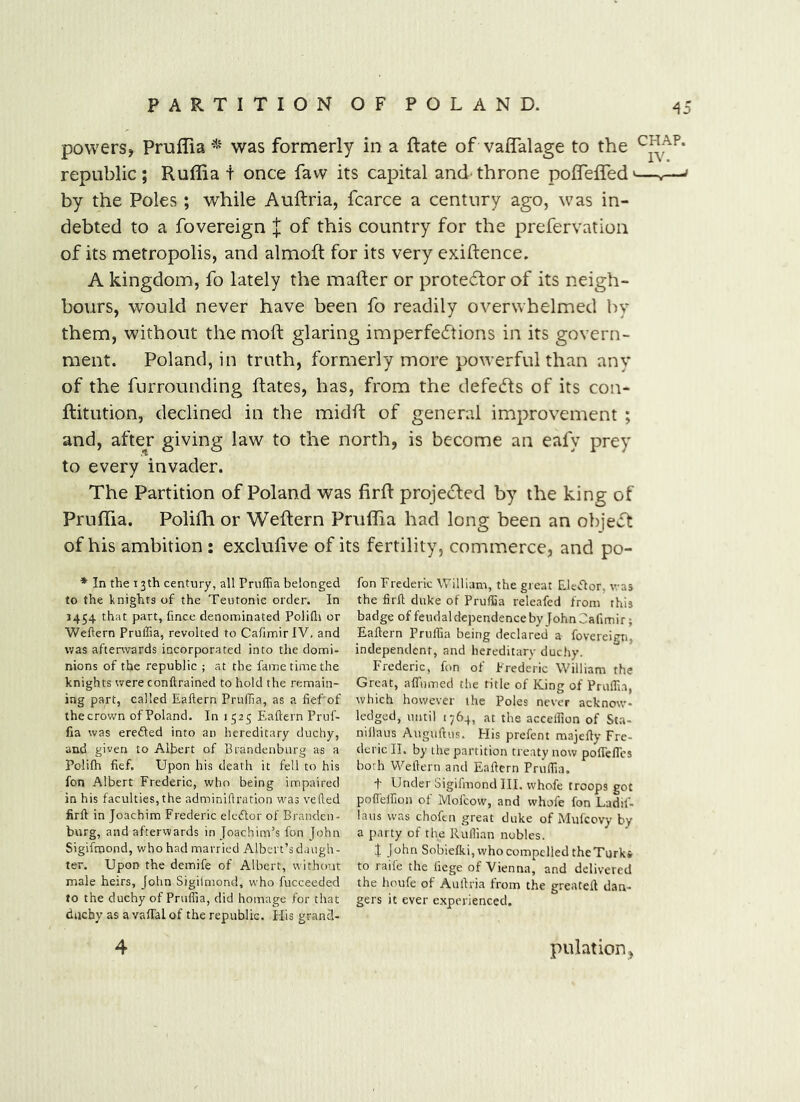 powers, Pruffia was formerly in a ftate of valfalage to the republic; Ruffia + once faw its capital and-throne poffelTed'—,— by the Poles; while Auftria, fcarce a century ago, was in- debted to a fovereign J of this country for the prefervation of its metropolis, and almoft for its very exigence. A kingdom, fo lately the mailer or prote6lor of its neigh- bours, would never have been fo readily overwhelmed by them, without the mod glaring imperfeeftions in its govern- ment. Poland, in truth, formerly more powerful than any of the furrounding dates, has, from the defers of its con- ditution, declined in the midd of general improvement ; and, afte^r giving law to the north, is become an eafy prey to every invader. The Partition of Poland was fird projecled by the king of Pruffia. Polidi or Wedern Pruffia had long been an object of his ambition : exclulive of its fertility, commerce, and po- * In the 13th century, all Pruffia belonged to the knights of the Teutonic order. In J454 that part, fince denominated Polifli or Weftern Pruffia, revolted to CafimirlV, and was afterwards incorporated into the domi- nions of the republic ; at the fame time the knights were conftrained to hold the remain- ing part, called Eailern Pruffia, as a fief of thecrown of Poland. In 1525 Eaftern Pruf- fia was ereded into an hereditary duchy, and given to Albert of Brandenburg as a Polifh fief. Upon his death it fell to his fon Albert Frederic, who being impaired in his faculties, the adminiflration was vefted firft in Joachim Frederic elcdor of Branden- burg, and afterwards in Joachim’s fon John Sigifmond, who had married Albert’s daugh- ter. Upon the demife of Albert, without male heirs, John Sigiimond, who fucceeded to the duchy of Pruffia, did homage for that duchy as a vaffal of the republic. His grancl- 4 fon Frederic William, the great Elcdor, was the firfi duke of Pruffia releafed from this badge of feudal dependence by John Jafimirj Eaftern Pruffia being declared a fovereim, independent, and hereditarv duchy. Frederic, fon of Frederic William the Great, affnmed the title of King of Pruffi.a, which however the Poles never acknow- ledged, until 1764, at the acceffion of Sta- nillaus Auguftus. Flis prefent majefly Fre- deric II. by the partition treaty now poffeffcs both Weftern and Eaftern Pruffia. t Under Sigifmond III. whofe troops got poffeffioii of Mofeow, and whofe fon Ladif- laus was chofen great duke of Mufeovy by a party of the Ruffian nobles. X John Sobiefki, who compelled theTurki to raife the liege of Vienna, and delivered the houfe of Auftria from the greateft dan- gers it ever experienced. pulation,