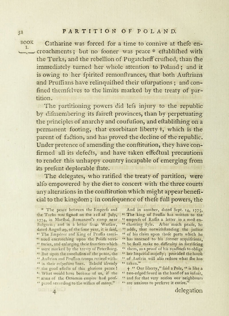 BOOK L Catharine was forced for a time to connive at thefe en- croachments; but no fooner was peace eftablifhed with the Turks, and the rebellion of Pugatcheff cruflied, than fhe immediately turned her whole attention to Poland; and it is owing to her fpirited remonflranees, that both Auftrians and Pruffians have relinquiflied their ufurpations ; and con- fined themfelves to the limits marked by the treaty of par- tition. The partitioning powers did lefs injury to the republic by difmembering its faireft provinces, than by perpetuating the principles of anarchy and coufufion, and eftablifiiing on a permanent footing, that exorbitant liberty t, which is the parent of fadtion, and has proved the decline of the republic. Under pretence of amending the conftitution, they have con- firmed all its defedls, and have taken effedtual precautions to render this unhappy country incapable of emerging from its prefent deplorable ffate. The delegates, who ratified the treaty of partition, were alfo empowered by the diet to concert with the three courts any alterations in the conilitution w^hich might appear benefi- cial to the kingdom; in confequence of thefe full powers, the * Tlie peace between the Emprefs and the Turks was figned on the 21ft of July, J774, in Marflial Romanzof’s camp near Bulgaria; and in a letter from Warfaw, dated Auguft29, of the fame year, it is faid, “ The Emj)eror and King of Pniffia conti- “ nued encroaching upon the Polifh terri- “ tories.and enlarging their frontiers which “ were marked by the treaty of Petertburg. “ But upon the conclufion of the peace, the “ Auflrian and Pruffian troojts retired with- “ in their rcfpeiftive lines. Behold already “ the good efFcfts of this glorious peace ! What would have become of us, if the “ arms of the Ottoman empire had j)rof. “ peted iiccurdiiig to the wiflies of many.” And in another, dated Sept. 14, 1775, “ The king of Pruffia has written to the “ emprefs of Ruffia a letter in a moft en- “ chanting Ryle. After much praife, he “ adds, that notwithftanding the jullice “ of his claim upon thofe parts which he “ has annexed to his former acquilitions, “ he fliall make no difficulty in facrificing “ them, as a proof of his readinefs to oblige “ her Tmj)crial majcRy ; provided the houfe “ of AuRria will alfo reRore what flie has “ taken.” ■j- “ Our liberty,” faid a Pole, “ is like a “ two-edged fword in the hand of an infant, “ and for that very reafon our neighbours “ arc anxious to preferve it entire.”