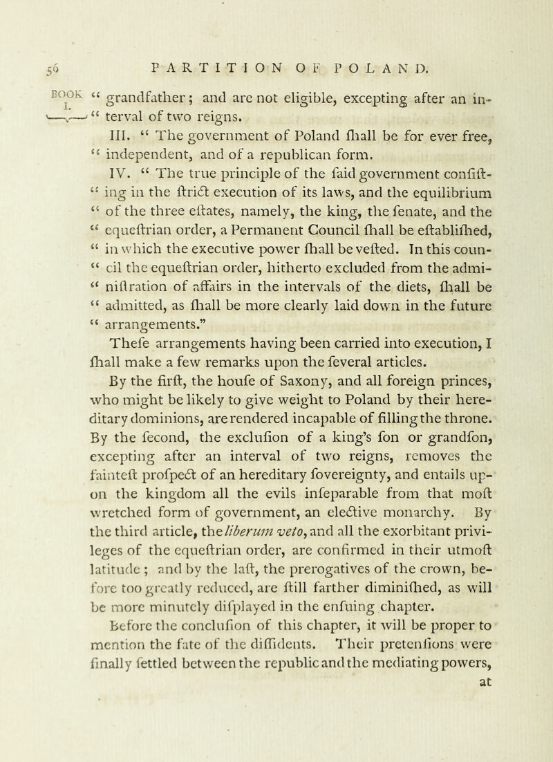 COOK u grandfather; and are not eligible, excepting after an in- —,—' ‘‘ terval of two reigns. III. “ The government of Poland fliall be for ever free, independent, and of a republican form. IV. “ The true principle of the faid government conhft- ing in the ftri6t execution of its laws, and the equilibrium “ of the three eifates, namely, the king, the fenate, and the “ equeftrian order, a Permanent Council fliall be eftablifhed, “ in which the executive powder fhall be veiled. In this coun- “ cil the equeftrian order, hitherto excluded from the admi- ‘‘ nidration of affairs in the intervals of the diets, Iliall be “ admitted, as fliall be more clearly laid down in the future ‘‘ arrangements.” Thefe arrangements having been carried into execution, I fliall make a few remarks upon the feveral articles. By the firll, the houfe of Saxony, and all foreign princes, who might be likely to give weight to Poland by their here- ditary dominions, are rendered incapable of filling the throne. By the fecond, the exclufion of a king’s fon or grandfon, excepting after an interval of two reigns, removes the fainted: profpe6f of an hereditary fovereignty, and entails up- on the kingdom all the evils infeparable from that moll wretched form of government, an elecdive monarchy. By the third article, \hQliberum ‘i;^/(?,and all the exorbitant privi- leges of the equedrian order, are confirmed in their utmod: latitude ; and by the lad, the prerogatives of the crown, be- fore too greatly reduced, are dill farther diminidied, as will be more minutely difplayed in the enfuing chapter. Before the conclufion of this chapter, it will be proper to mention the fate of the dididents. Their pretenlions were finally fettled between the republic and the mediating powers, at