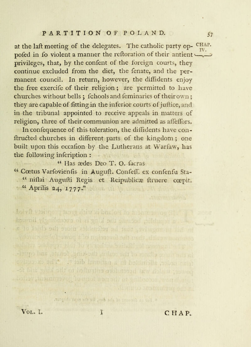 at the lafl: meeting of the delegates. The catholic party op- pofed in fo violent a manner the reftoration of their antient'—v—' privileges, that, by the confent of the foreign courts, they continue excluded from the diet, the fenate, and the per- manent council. In return, however, the diffidents enjoy the free exercife of their religion; are permitted to have churches without bells ; fchoolsand feminaries of theirown ; they are capable of fitting in the inferior courts of juftice, and in the tribunal appointed to receive appeals in matters of religion, three of their communion are admitted as afleflTors. In confequence of this toleration, the difiidents have con- firuCted churches in different parts of the kingdom ; one built upon this occafion by the Lutherans at VVarfaw, has the following infcription : “ Has aedes Deo T. O. facras “ Coetus Varfovienfis in Auguft. Confeffi ex confenfu Sta- “ niflai Augufti Regis et Reipublicse ftiuere coepit. “ Aprilis 24, 1777.” , VoL. L I C H A P.