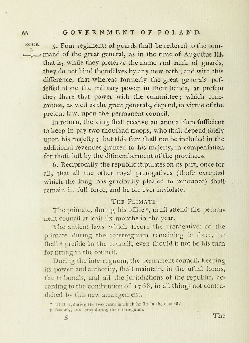 5. Four regiments of guards fliall be reftored to the com- mand of the great general, as in the time of Auguftus Hi. that is, while they preferve the name and rank of guards, they do not bind themfelves by any new oath ; and with this difference, that whereas formerly the great generals pof- feffed alone the military power in their hands, at prefent they fliare that power with the committee; which com- mittee, as well as the great generals, depend, in virtue of the prefent law, upon the permanent council. In return, the king fliall receive an annual fum fufhcient to keep in pay two thoufand troops, who lhall depend folely upon his majefty ; but this fum fliall not be included in the additional revenues granted to his majefty, in compenfatio'n for thofe loft by the difmemberment of the provinces-. 6. Reciprocally the republic ftipulates on its part, once for all, that all the other royal prerogatives (thofe excepted which the king has gracioufly pleafed to renounce) fhall- remain in full force, and be for ever inviolate. The Primate. The primate, during his officemuff attend the perma- nent council at leaft fix months in the year. The anticnt laws which fecure the prerogatives of the primate during the interregnum remaining in force, he lhall t prefide in the council, even fiiould it not be his turn for fitting in the council. During the interregnum, tlic permanent council, keeping its j)ower and authority, fliall maintain, in the ufual forms, the tribunals, and all the jurif(li(Rions of the republic, ac- cording to the conftitution of 1768, in all things not contra- dicted by this new arrangement. * Tl)at is, (hiring itic two years iti which he fits in the council.' f Xii/iidy, as viceroy (iming the iutcncgiium. 5