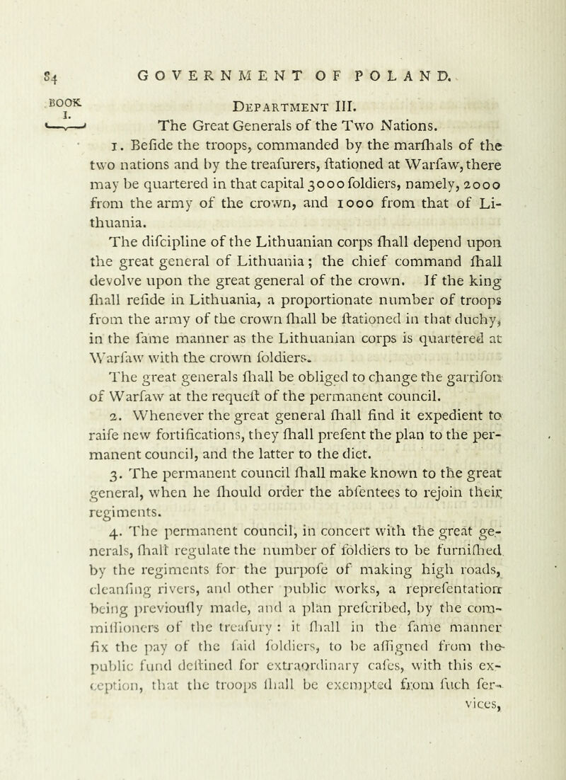 Department III. The Great Generals of the Two Nations. 1. Befide the troops^ commanded by the marfhals of the two nations and by the treafurers, Rationed at Warfaw, there may be quartered in that capital 3000 foldiers, namely, 2000 from the army of the crown, and 1000 from that of Li- thuania. The difcipline of the Lithuanian corps fhall depend upon the great general of Lithuania; the chief command lhall devolve upon the great general of the crown. If the king fliall reRde in Lithuania, a proportionate number of troops from the army of the crown fliall be Rationed in that duchy, in the fame manner as the Lithuanian corps is quartered at Warfaw with the crown foldiers. The great generals fliall be obliged to change the garrifoii of Warfaw at the requeR of the permanent council. 2. Whenever the great general fliall find it expedient to raife new fortifications, they fliall prefent the plan to the per- manent council, and the latter to the diet. 3. The permanent council fliall make known to the great general, when he fliould order the abfentees to rejoin tlieir, regiments. 4. The permanent council, in concert with the great ge- nerals, fliall regulate the number of foldiers to be furniflied by the regiments for the purpofe of making high roads, clcaiifing rivers, and other public works, a reprefentatiorr being jn'evioufly made, and a plan preferibed, by the com- miliioncrs of the treafury : it fliall in the fame manner fix the ]:)ay ot the laid foldiers, to be afligned from the- public fund dcRincd for extraordinary cafes, with this ex- (xption, that the troops lhall be exempted from Rich fer- vices,