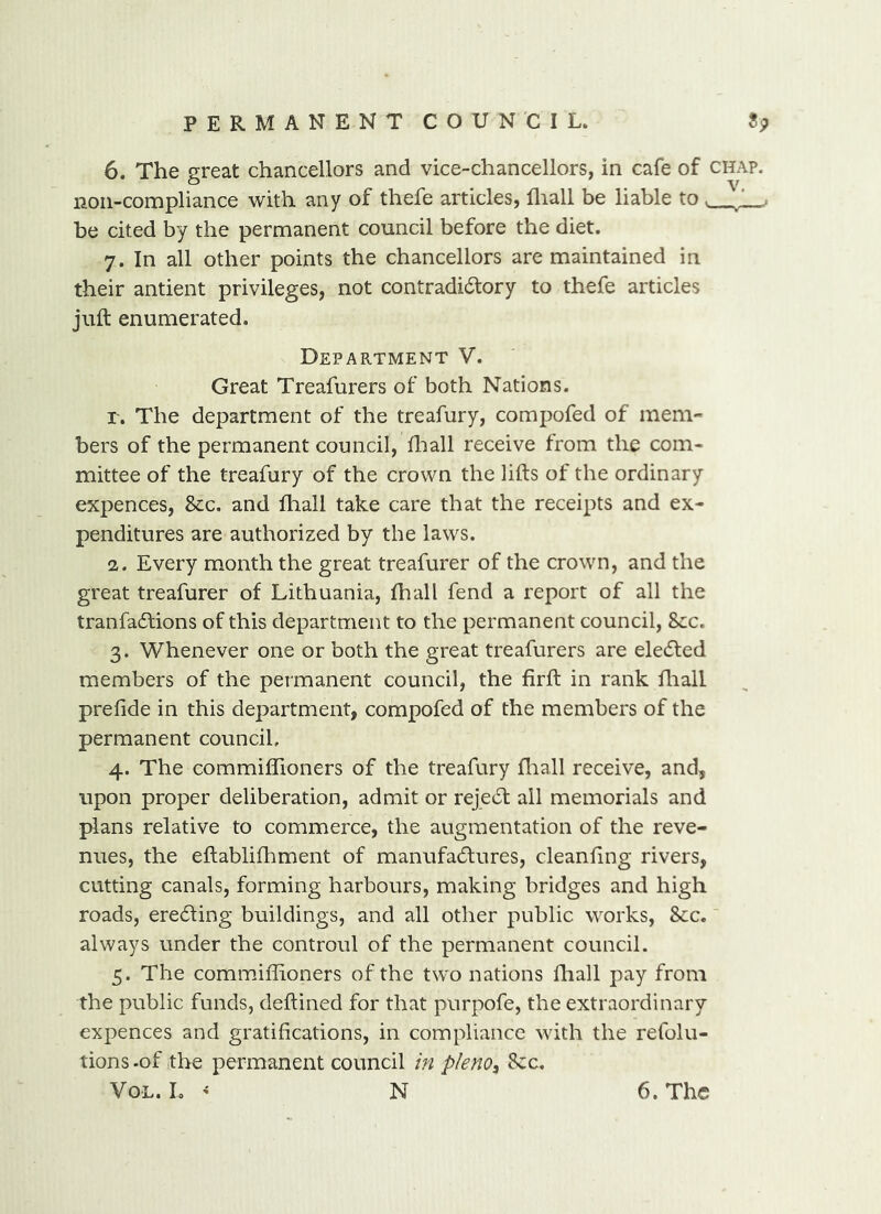 PERMANENTCOUNCIL. ?!p 6. The great chancellors and vice-chancellors, in cafe of chap. non-compliance with any of thefe articles, fliall be liable to be cited by the permanent council before the diet. 7. In all other points the chancellors are maintained in their antient privileges, not contradicStory to thefe articles juft enumerated. Department V. Great Treafurers of both Nations. r. The department of the treafury, compofed of mem- bers of the permanent council, fliall receive from the com- mittee of the treafury of the crown the lifts of the ordinary expences, Sec. and fliall take care that the receipts and ex- penditures are authorized by the laws. 2. Every month the great treafurer of the crown, and the great treafurer of Lithuania, fhall fend a report of all the tranfadfions of this department to the permanent council, 8cc. 3. Whenever one or both the great treafurers are eledled members of the permanent council, the firft in rank ftiall preftde in this department, compofed of the members of the permanent council, 4. The commiffioners of the treafury fliall receive, and, upon proper deliberation, admit or rejedl ail memorials and plans relative to commerce, the augmentation of the reve- nues, the eftablifhment of manufadlures, cleanfing rivers, cutting canals, forming harbours, making bridges and high roads, eredling buildings, and all other public works. See.' always under the controul of the permanent council. 5. The commiffioners of the two nations fliall pay from the public funds, deftined for that purpofe, the extraordinary expences and gratifications, in compliance with the refolu- tions .of the permanent council m pleno^ Sec.