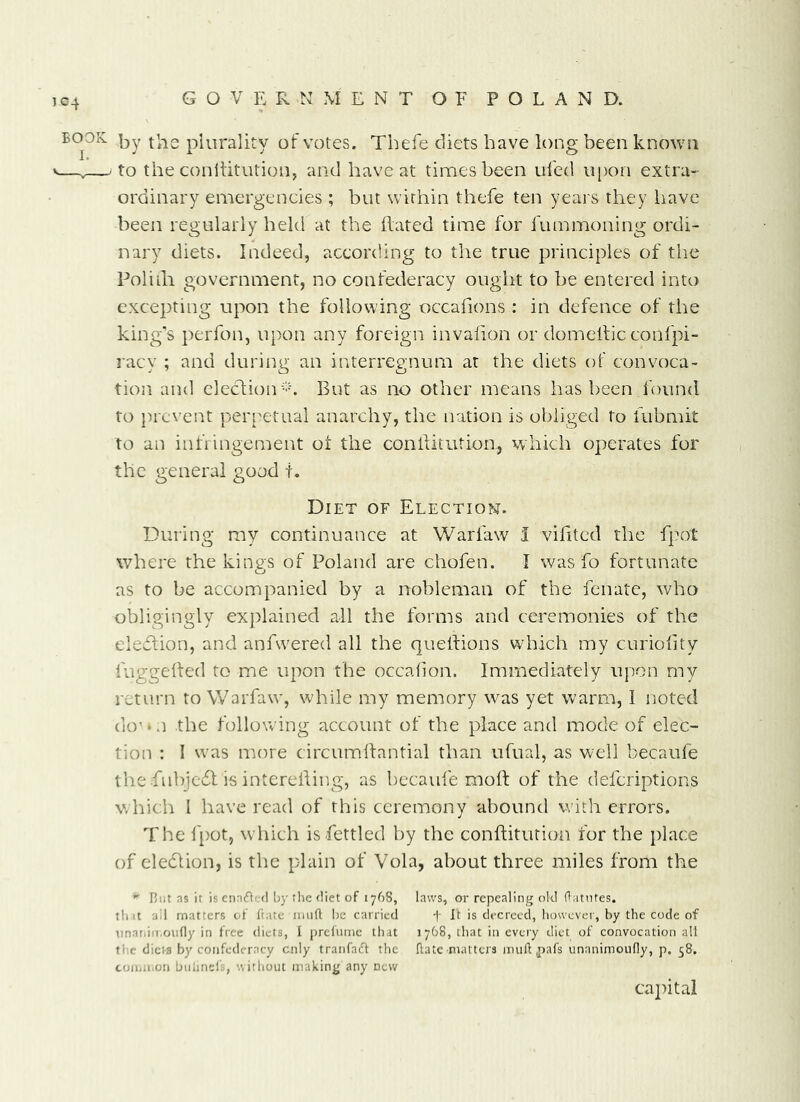 1C4 BOOK plurality of votes. Tbefe diets have long been known V—,—.to the conliitutioiiy and have at times been ufed u[)on extra- ordinary emergencies ; but within thefe ten years they have been regularly held at the ilated time for iummoning ordi- nary diets. Indeed, according to the true principles of the Poliih government, no confederacy ought to be entered into excepting upon the following occafions : in defence of the king's perfon, upon any foreign invalion or domellic conl'pi- racy ; and during an interregnum at the diets of convoca- tion and elcc1;ion-b But as no other means has been found to })rcvent perpetual anarchy, the nation is obliged to fubmit to an iiifiingement of the conliitution, which operates for the general good t. Diet of Election. During my continuance at Warfaw 1 vilitcd the fpot where the kings of Poland are chofen. I was fo fortunate as to be accompanied by a nobleman of the fenate, who obligingly exj)lained all the forms and ceremonies of the eledfion, and anfwered all the quetfions which my curiolity fuggelfed to me upon the occalion. Immediately upon my return to Warfaw, while my memory was yet warm, I noted do' • n the following account of the place and mode of elec- tion : I was more circumhantial than ufual, as well becaufe the .fnbjc6f is interehing, as becaufe moh of the defcriptions which I have read of this ceremony abound with errors. The fpot, which is fettled by the conftitution for the place of cledlion, is the plain of Vola, about three miles from the Blit ns it is ciKini.-fl by tlie diet of 176S, laws, or repealing old ftatntes. tint ail matters of frate imift be carried f It is decreed, however, by the code of Tinnriiii.oiifly in free diets, I prefume that 1768, that in every diet of convocation all tl’.c diets by confederacy only tranfaft the Rate matters mult ,pafs unanimouHy, p, 58. coiuioon btiiineli, without making any new capital