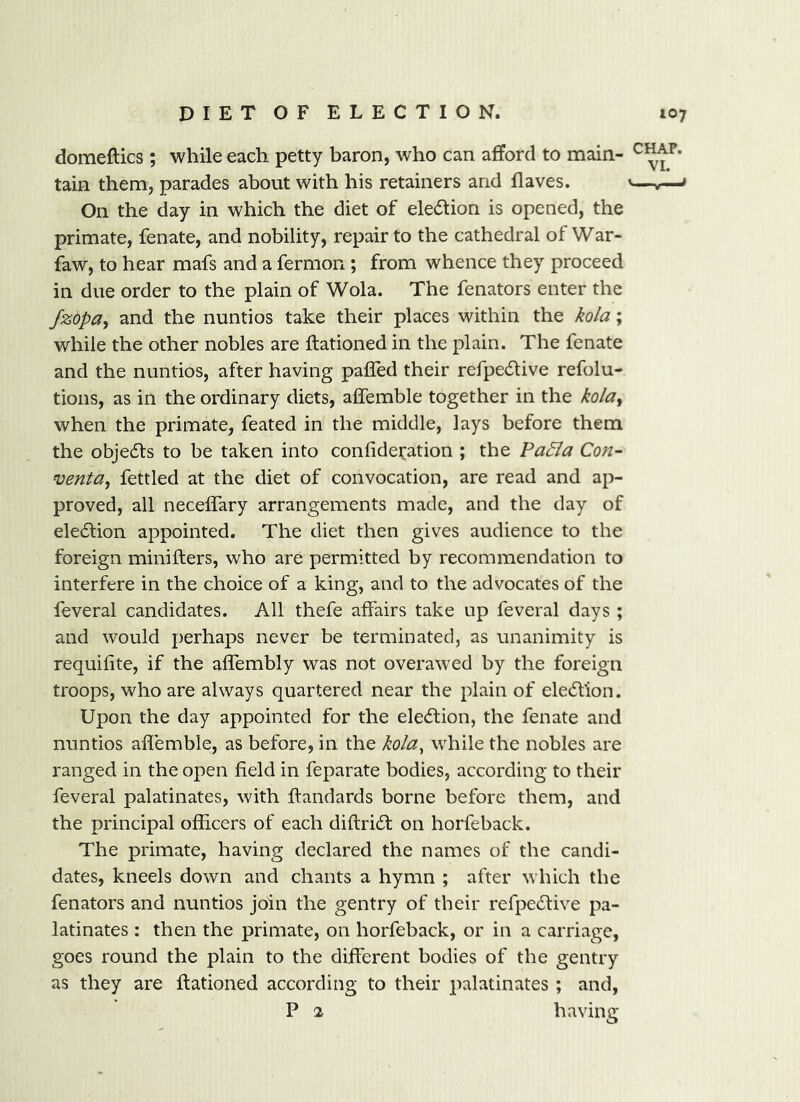 domeftics; while each petty baron, who can afford to main- tain them, parades about with his retainers and Haves. <—^ On the day in which the diet of eledtion is opened, the primate, fenate, and nobility, repair to the cathedral of War- faw, to hear mafs and a fermon ; from whence they proceed in due order to the plain of Wola. The fenators enter the /zopa, and the nuntios take their places within the kola; while the other nobles are ftationed in the plain. The fenate and the nuntios, after having paffed their refpedlive refolu- tions, as in the ordinary diets, affemble together in the kolay when the primate, feated in the middle, lays before them the objedls to be taken into confideration ; the Pa5ia Con- ventUy fettled at the diet of convocation, are read and ap- proved, all neceffary arrangements made, and the day of eledlion appointed. The diet then gives audience to the foreign minifters, who are permitted by recommendation to interfere in the choice of a king, and to the advocates of the feveral candidates. All thefe affairs take up feveral days ; and would perhaps never be terminated, as unanimity is requifite, if the affembly was not overawed by the foreign troops, who are always quartered near the plain of election. Upon the day appointed for the eled;ion, the fenate and nuntios affemble, as before, in the kola, while the nobles are ranged in the open field in feparate bodies, according to their feveral palatinates, with ftandards borne before them, and the principal officers of each diftri6t on horfeback. The primate, having declared the names of the candi- dates, kneels down and chants a hymn ; after which the fenators and nuntios join the gentry of their refpecSlive pa- latinates : then the primate, on horfeback, or in a carriage, goes round the plain to the different bodies of the gentry as they are ftationed according to their palatinates ; and, P 2 having