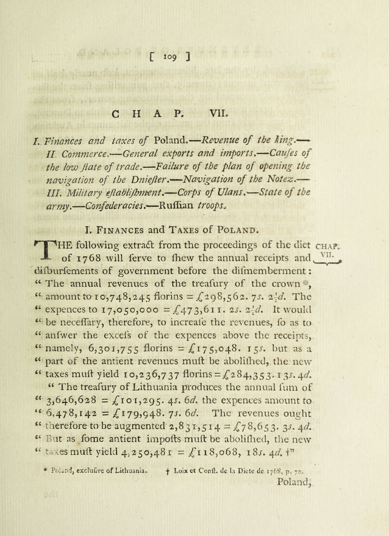 CHAP. VII. /. Finances and taxes of Poland.—Revenue of the hng.— II Commerce,—General exports and imports,—Caufes of the low Jiate of trade.—Failure of the plan of opening the navigation of the Dniejier.—Navigation of the Notez.— III. Military ejlatilifhment.—Corps of XJlans,'—State of the army.—Confederacies.—RuIIian troops^ I. Finances and Taxes of Poland. The following extra6t from the proceedings of the diet chap. of 1768 will ferve to fhew the annual receipts and. . difburfements of government before the difmemberment; “ The annual revenues of the treafury of the crown “ amount to 10,748,245 florins =^{298,562. 7J'. 2|^/. The expences to 17,050,000 =;f473,6ii. 2J’. 2^^/. It would be neceflary, therefore, to increale the revenues, fo as to ‘‘ anfwer the excefs of the expences above the receipts, “ namely, 6,301,755 florins = ,(’175,048. 15J. but as a “ part of the antient revenues mull be abolilhed, the new “ taxes mull yield 10,236,737 florins =,(’284,353,131-. 4^/. “ The treafury of Lithuania produces the annual fum of “ 3,646,628 = ,(’101,295. 4J-, 6d. the expences amount to 6,478,142 = 179,948. 7J'. 6d. The revenues ought “ therefore tobe augmented 2,831>,514 =^78,653. 3^. ^d. “ But as fome antient impolls mull be aboliflred, the new “ taxes mull yield 4,250,481 = 18,068, iSs. 4<'/. i” * Poland, excl'ufive of Lithuania,. f Loix et Corft:. tic la Dicte de 176S', p. 70. Poland^