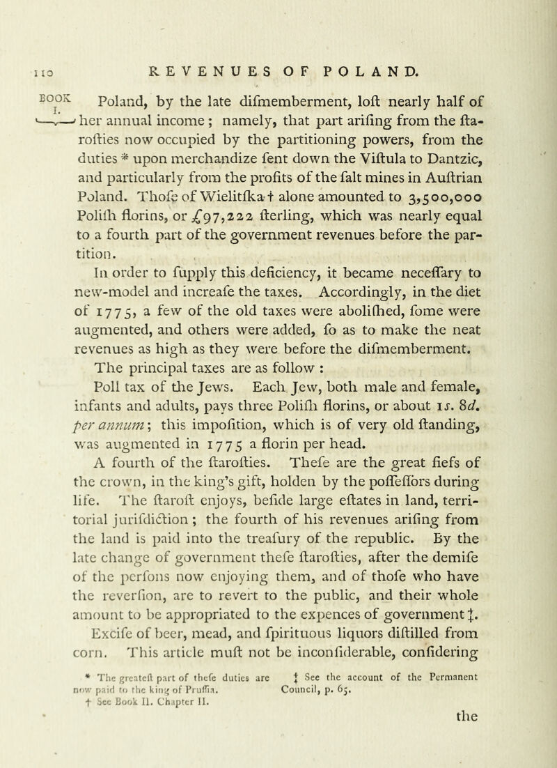 Poland, by the late difmemberment, loft nearly half of ^ her annual income; namely, that part arifing from the fta- rofties now occupied by the partitioning powers, from the duties * upon merchandize fent down the Viftula to Dantzic, and particularly from the profits of the fait mines in Auftrian Poland. Thofe of Wielitlka-t alone amounted to 3,500,000 Polilh florins, 01*^97,222 fterling, which was nearly equal to a fourth part of the government revenues before the par- tition. In order to fupply this deficiency, it became neceflary to new-model and increafe the taxes. Accordingly, in the diet of 177 5) ^ f^^^ of the old taxes were abolifiied, fome were augmented, and others were added, fo as to make the neat revenues as high as they were before the difmemberment. The principal taxes are as follow : Poll tax of tlie Jews. Each Jew, both male and female, infants and adults, pays three Polifii florins, or about is. 8d, per annum; this impofition, which is of very old ftanding, was augmented in 1775 a florin per head. A fourth of the ftarofties. Thefe are the great fiefs of the crown, in the king’s gift, holden by the poflTefibrs during life. The ftaroft enjoys, befide large eftates in land, terri- torial jurifdidtion; the fourth of his revenues arifing from the land is paid into the treafury of the republic. By the late change of government thefe ftarofties, after the demife of the pcrfons now enjoying them, and of thofe who have the reveiTion, are to revert to the public, and their whole amount to be appropriated to the expences of government J. Excife of beer, mead, and fpirituous liquors diftilled from corn. This article muft not be inconfiderable, confidering * The greatcil part of thefe duties are J See the account of the Permanent niw paid to the king of PrulTia. Council, p. 65. t Sec Book 11. Chapter 11. the