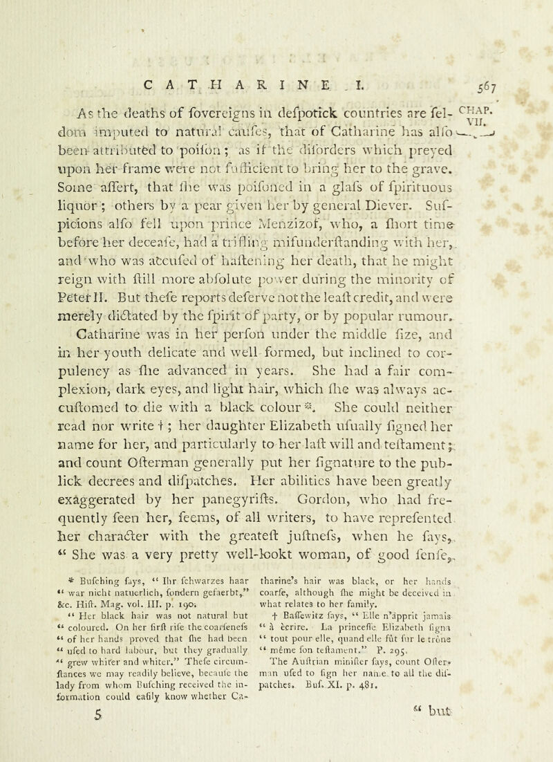 As the deaths of fovereigns in defparick. countries nre fel- dom imputed to natural caufes, that of Catharine has alib '—j been-attributed to poiioii; as it the diforders which preyed upon her frame vrere not fufficient to b-ring her to the grave. Some affert, that the was poifoned in a glafs of fpirituous liquor ; others by a, pear given her by general Diever. Suf- picions alfo fell upon prince Menzizof, who, a fnort time- before her deceaie, had a trifling mifunderftanding vrith her,, and who was atcufed of haflening her death, that he miglit reign with hill more abfolute power during the minority of Peter II. But thefe reports defervc not the lead; credit, and were merely diblated by the fpirit of party, or by popular rumour, Catharine was in her perfon under the middle fize, and in her youth delicate and well formed, but inclined to cor- pulency as die advanced in years. She had a fair com- plexion, dark eyes, and light hair, which Ihc was always ac- cuftomed to die with a black colour She couhl neither read nor write I; her daughter Elizabeth ufuaily figned her name for her, and particularly to her laft will and telfament;; and count Ofterman generally put her hgnatvire to the pub- lick decrees and difpatches. Pier abilities have been greatly exaggerated by her panegyrifts. Gordon, who had fre- quently feen her, feems, of all writers, to have reprefen ted her chara6ler with the greateft juftnefs, when he liws,. She was a very pretty well-k)okt woman, of good fenle,., * Bufehing fays, “ Ihr fchvvarzes haar thar'me’s hair was black, or her hands “ war nicht natiierlich, fondern gefaerbt,.’* coarfe, although Are might be deceived in &c. Hilt. Mag. vol. III. p. 190; what relates to her family. “ Her black hair was not natural but f Balfewitz fays, “ Elle n’apprit jamais “coloured. On her lirll rife thecoarfenefs “a ecrire. La princeffo Elizabeth iigna “ of her hands proved that llie had been “ tout pour elle, quand elle fiat fur le trdne “ ufed to hard labour, but they gradually “ m^me fon teftament.” P. 295. grew whiter and whiter.” Thefe circum- The Aullrian m.iniller fays, count 0(!er» fiances wc may readily believe, becaui'e the man ufed to hgn lier name, to all tlie dif- lady from whom Bufehing received the in- patches. Buf, XI. p. 4S1. formation could eafily know whether Ca» 5