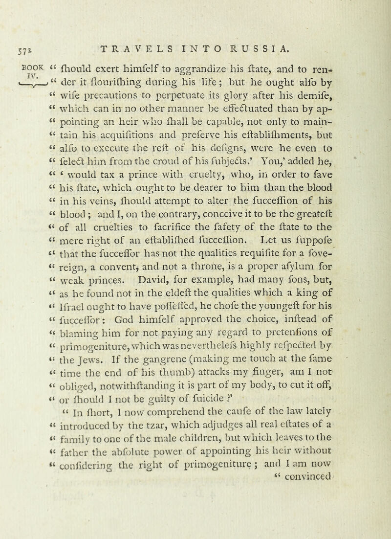 BOOK <« fhould exert himfelf to aggrandize his Rate, and to reii- der it flourilliing during his life; but he ought allb by “ wife precautions to perpetuate its glory after his demife, “ which can in no other manner be elfectuated than by ap- “ pointing an heir who (hall be capable, not only to main- ‘‘ tain his acquifitions and preferve his eftablhliments, but alfo to execute the reft of his defigns, were he even to ‘‘ felebt him from the croud of his fubjedls.’ You,’ added he, ‘‘ ^ would tax a prince with cruelty, who, in order to fave ‘‘ his ftate, which ought to be dearer to him than the blood “in his veins, Ihould attempt to alter the fucceflion of his “ blood ; and I, on the contrary, conceive it to be the greateft “ of all cruelties to facrifice the fafety of the ftate to the “ mere right of an eftabliftied fucceflion. Let us fuppofe “ that the fucceflbr has not the qualities requiflte for a fove- “ reign, a convent, and not a throne, is a proper afylum for “ weak princes, David, for example, had many fons, but, “ as he found not in the eldeft the qualities which a king of “ Ifrael ought to have poflefled, he chofe the youngeft for his “ fucceifor: God himfelf approved the choice, inftead of “ blaming him for not paying any regard to pretenfions of “ primogeniture, which was neverthelefs highly refpedted by “ the Jews. If the gangrene (making me touch at the fame “ time the end of his thumb) attacks my finger, am I not “ obliged, notwithftanding it is part of my body, to cut it off, “ or fliould I not be guilty of filicide ?’ “ In fliort, 1 now comprehend the caufe of the law lately “ introduced by the tzar, which adjudges all real eftates of a “ family to one of the male children, but which leaves to the “ father the abfolute power of appointing his heir without “ confldcring the right of primogeniture ; and I am now “ convinced