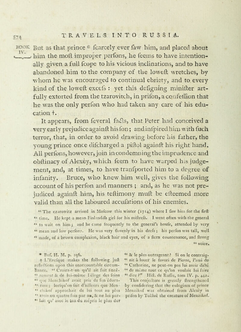 BOOK j>Qt as that prince^-' fcarcely everfaw him, and placed about ■ / i him the mod; improper perfons, he teems to have intention- ally given a full fcope to his vicious inclinations, and to have abandoned him to the company of the lowed wretches, by whom he was encouraged to continual ebriety, and to every kind of the lowed excefs : yet this dedgning minider art- fully extorted from the tzarovitch, in prifon,a confeffion that he was the only perfon who had taken any care of his edu- cation t. It appears, from feveral fails, that Peter had conceived a very early prejudice againd his fon; and infpired him with fuch terror, that, in order to avoid drawing before his father, the young prince once difcharged a pidol againd his right hand. All perfons, however, join in condemning the imprudence and obdinacy of Alexey, which feem to have warped his judge- ment, and, at times, to have tranfported him to a degree of infanity. Bruce, who knew him well, gives the following account of his perfon and manners ; and, as he was not pre- judiced againd him, his tedimony mud be edeemed more valid than all the laboured accufations of his enemies. “ The czarovvitz arrived in Mofcow this winter (1714) where I faw him for the firft “ time. He kept a mean Finlandifli girl for his rniftrefs. I went often with the general to wait on him; and became frequently to the general’s houfe, attended by very “ mean and low perfons. He was very flovenly in his drefs ; his perfon was tall, well “ made, of a brown complexion, black hair and eyes, of a ftern countenance, and ftrong “ voice. * Bnf. H. M. p. 196. “ & le plus outrageant? Si on le contraig- -f l.’Hveftjue makes the following juft “ nit a louer le favori de Pierre, I’ami de reflections upon this unaccountable circum- “ Catharine, ne peut-on pas lui avoir diCfe Ttancc. “ Croira-t on qu’il ait fait lince- “ de mCme tout ce qu’on voulaic lui faire “ rement U de lui-mcme 1 eloge des foins “ dire V Hift. de Ruffie, tom IV. p. 442. “ <i'!e Alem hikof avait pris da fon educa- This conjcCfure is greatly ftrengthened “ tion ; loriqu’on fait d’ailleurs que Men by conlidcring that the eulogium of prince “ ctiikof approchait de lui tout au plus Menzikof was obtained from Alexey in troi? on (piafre fois par aw, & tie lui par- prifon by Tollloc the creature of Menzikof, “ Lit qu’ avtc it ton du mtpris le plus dur