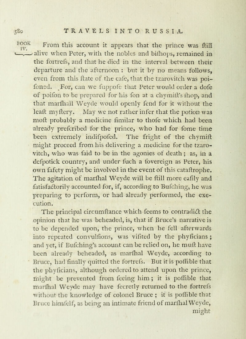 From this account it appears that the prince was fliH ' alive when Peter, with the nobles and bilhops, remained in the fortrefs, and that he died in the interval between their departure and the afternoon : but it by no means follows, even from this hate of the cafe, that the tzarovitch was poi- foned. ,For, can we fuppofe that Peter would order a dofe of poifon to be prepared for his fon at a chymiffs ihop, and that marfliali Weyde would openly fend for it without the lead myftery. May we not rather infer that the potion was mod probably a medicine dmilar to thofe which had been already prefcribed for the prince, who had for fome time been extremely indifpofed. The fright of the chymid might proceed from his delivering a medicine for the tzaro- vitch, who was faid to be in the agonies of death; as, in a defpotick country, and under fuch a fovereign as Peter, his own fafety might be involved in the event of this catadrophe. The agitation of marfhal Weyde will be dill more eafily and fatisfa6torily accounted for, if, according to Bufching, he was preparing to perform, or had already performed, the exe- cution. The principal circumdance which feems to contradi(d the opinion that he was beheaded, is, that if Bruce’s narrative is to be depended upon, the prince, when he fell afterwards into repeated convuldons, was vifited by the phyficians ; and yet, if Bufching’s account can be relied on, he mud have been already beheaded, as marfhal Weyde, according to Bruce, had hnally quitted the fortrefs. But it is poflible that the pbyficians, although ordered to attend upon the prince, might be prevented from feeing him; it is podible that marfhal Wey<lc may have fccretly returned to the fortrefs without the knowledge of colonel Bruce ; it is poflible that Bruce himfelf, as being an intimate friend of marlhal Weyde, might