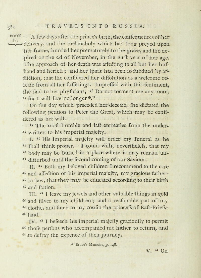 3S + A few clays after the prince’s birth, the confeqneiices of her delivery, and the melancholy which had long preyed upon her frame, hurried her prematurely to the grave, and flie ex- pired on the 2d of November, in the 21ft year of her age. The approach of her death was affeiling to ail but her huh band and herfelf; and her fpirit had been fo fubdued by af- flidtion, that flie confidered her diflblution as a v/elcome re- leafe from all her fufferings. Impreffed with this fentiment, file faid to her phylicians, ‘‘ Do not torment me any more, for I will li-ve no longer On the day which preceded her deceafe, flie di6lated the following petition to Peter the Great, which may be confi- dered as her will. “ The moh humble and laft entreaties from the under- written to his imperial majefty. I. ‘‘ His Imperial majelfy will order my funeral as he fliall think proper. I could wifli, neverthelefs, that my body may be buried in a place where it may remain un- diflurbed until the fecond coming of our Saviour. II. Both my beloved children I recommend to the care and affedlion of his imperial majefty, my gracious father- “ i.i-law, that they may be educated according to their birth and ftation. III. “ I leave my jewels and other valuable things in gold and filver to my children ; and a reafonable part of my “ clothes and linen to my coufin the princefs of Eaft-Friefs- “ land. IV. I befeech his imperial majefty gracioufly to permit ‘‘ thofe perfons who accompanied me hither to return, and to defray the expence of their journey. * Bruce’s Memoirs,_p. 148, V. ‘‘ On