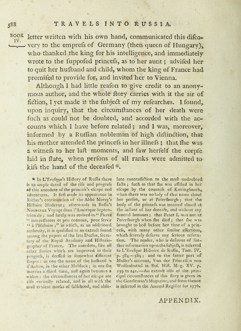 BOOK letter written with his own hand, communicated this difco- V—,—- very to the emprefs of Germany (then queen of Hungary),, who thanked the king for his intelligence, and immediately WTOte to the fuppofed princefs, as to her aunt; advifed her to quit her hufband and child, whom the king of France had, promifed to provide for, and invited her to Vienna. Although 1 had little reafon to give credit to an anony- mous author, and the whole ftory carries with it the air of fidion, I yet made it the fubjecl of my refearches. I. found,., upon inquiry, that the ciicumftances of her death were' inch as could not be doubted, and accorded with the ac- counts which I have before related ; and I was, moreover,, informed by a Ruffian nobleman of high dffiindion, that his mother attended the princefs in her illnefs; that ffie was a witnefs to her laft moments, and faw herfelf the corpfe laid in Rate^ v/hen perfons of all ranks were admitted to kifs the hand of the deceafed In L’Evefque’s Hiftory of Riiffia there is an ample detail of the rife and progrefs of this anecdote of the princefs’s efcape and adventures. It firft made its appearance in Richer’s continuation of the Abbe Marcy’s Hiftoire Moderne; afterwards in Boffu’^s Nouveaux Voyage dans rAmerique Septen- trionale ; and lately was revived in “ Bieces intcrefTantes et peu connues, pour fervir “ a rnidoire in which, as an additional authority, it is qualified as an extradl found among the papers of the late Duclos, fecre- tary of the Royal Academy and Hiftorio- grapher of France. The anecdote, like ail other dories which are improved in their progrefs, is drefled in fomewhat difierent diap'.-s; in one the name of the hufband 's d’Auban, in the other Moldack ; in one die marries a third time, and again Ix-comcs a V, idow : the circumdances of her cfc qje are alfo vaiioufly related, and in all with the mod cvidcut marks of falfcbood, and abfo- lute contradiction to the mod undoubted fadls ; fuch as that die was affided in her efcape by the countefs of Koningfmark^. when,there was no lady of that name about her perfon, or at Peterdsurgh ; that the body of the princefs was interred aimed at the iodant of her deceafe, and without any funeral honours; that Peter I. was not at Peterfburgh when die died ; that die was- brought to bed before her time of a prin- cefs, with many other fimllar adertions, which fcarcely deferve any ferious refuta- tion. The reader, who is defirous of fur- ther information upon thefubjeft, is referred to L’Evcfque Flidoire de Rufiie, Tom. IV. p. 384 — 389 ; and to tlie latter part of Muller’s account. Von der Princefl'en von Wolfcnbuttel in Buf. Hid. M g. XV. p. 239 10241.—An extract alfo ol the prin- cipal circumdances of this dory is given in the Gentleman’s Magazine, and from thence is inferted in the Annual Regifler for 177b. APPENDIX,