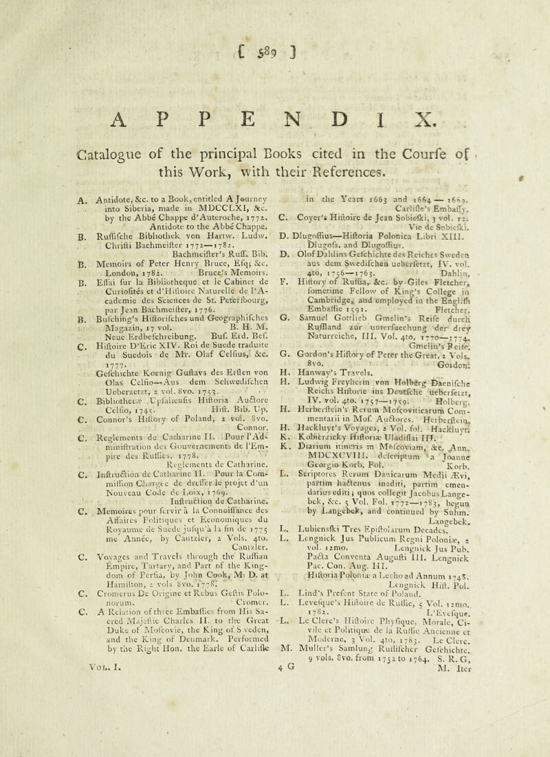 APPENDIX. Catalogue of the principal Books cited in the Courfe of . this Work, with their Pxeferences. A. Antidote, &c. to a Book, entitled A Journey into Siberia, made in MUCCLXI, fttc. by the Abbe Chappe d’Auteroche, 1771. Antidote to the Abbe Chappe. B. Ruffifehe Bibhothek von Hartw. Ludw. ChrilU Bachmeifter 1772—1782. Bachmeifter’s Ruff. Bib. B. Memoirs of Peter Henry Bruce, Efq; &c. London, 1782. Bruce^s Memoirs. B. Effai fur la Bibliothcque et le Cabinet dc Curiohtes et d’Hiftoirc Naturclle dc I’A- cademie dcs Sciences dc St. Pcterlbourg, par Jean Bachmeiffer, 1776. B. Bul'ching’s Hiftorifehes und Geographifehes Magazin, 17 vol. B. H. M. Neue Erdbefehreibung. Buf. Erd. Bcf. C. Hiffoire D’Eric XIV. Roi de Suede traduite du Suedois de Mr. Olaf Celfius,. &c. 1777. Gefchichte Koenig- Guftavs des Erflen von Olas Celfio—Aus dem Schwedifehen TJcberzctzt, 2 vol. 8vo. 1753. C. Bibliotheca* .Upfalieufis Hilloria Auftore CeHio, 1745. Hift. Bib. L'p. C. Connor's Hiflory of Poland, 2 vo-l. 8vo. Connor. C. Rcglemcnts dc Catharine II. Pour TAd*. miniftraiion dcs Gouverncments de I’Em- pirc des Rulile.s, 1778.. Reglcments de Catharine. C. Inftruftion dc Catharine II. Pour la Com- million Ciiargt-e dc dreffer Ic ptojet d’un Nouveau Code de I.oix, 1769. Inftrudlion de Catharine. C. Memoires pour fervir a la Connoiffance des Affaires Politiques et Economiques du Royaume de Suede jufqu’a la lin de 1775 me Annee, by Cantzler, 2 Vols. 4to. Canizicr. C. Voyages and Travels tlwough the Rtiflian Empire, Tartary, and Part pf the King- dom of Perfia, by John Cook, M. D. at HamiUon, 2 vols. 8vo. 1778! C. Cronrerus Dc Origine et Rebus Geftis Polo- norum. Cromer. C. A Relation of thicc Embaflics from His Sa- cred iSIajcftic Charles II. to the Great Duke of Mofcovic, the King of S veden, and the King of Denmark. Performed by the Right Hon. the Earle of Carlifk in the Yeari 1663 >664—1669. Carlifle’s Embaffy. C. Coyer’s Hiftoire de Jean Sobiefici, 3 vol. il; V'ic de Sobiefici. D. Dlugoflius—Hiftoria Polonica Libri XIII. Dlugofs. and Dlugoflius. D. Olof Dahlins Gefchichte dcs Reiches Sweden aus dem Swedifehen ueberfetzt, IV. vol. 4to, 1756—1763. Dahlin, F. Hiflory of Ruffia, &c. by Giles Fletcher,. fbmetime Fellow of King’s College in Cambridge,, and employed in the Engliflr EmbaHiei59r. Fletcher. G. Samuel Gottlieb Gmclin’s Reifc durch Ruffland zur untcrfuechung der drev Naturrciche, HI. Vol. 4to, 1770—1774. Gmelin’s Peife. G. Gordon’s Hiflory of Peter the Great, 2 Vols. 8vo. Gordon; H. Hallway’s Travels. H. Ludwig Frcyhcim von Holbdrg Daenifche Reichs Hilloric ins Deutfehe ueberfetzt, IV. vol.4to. i 757_i7,;q. Holbcrg. H. Herbcrllein’s Rerum Mofcoviticarum Com- mentarii in Mof Auiflores. Heibcrftein. H. Ilackluyt’s Voyages, 2 Vol. fol. Hackluyr. K. Kobitrzicky Hiftoria.- Uladiflai IIT. K. Diarium itineris in Mofeoviam, dec. Ann. MDCXCVllI. deferiptum 'a Joanne Gtorgio Korb. Pol. Korb. L. Scriptores Rcrum Danicatum Medii jRvi, partim ha£leinis inediti, partim emen- dariuseditij quos collegit jacobusLange- bek, &c. 5 Vol. Fol. 1772—1783, begun by Langcbek, and continued by Snhm. Langebck, L, Lubicnslki Tres Eplftolarum Decades. L. Lcngnick Jus Publicum Rcgni Poloni*, ♦ vol. i2mo. i.engniek Jus Pub. Pafta Conventa Augufti III. Lengnick Pac. Con. Aug. III. Hiftoria Pol'otria; a Lccho ad Annum 174R. I.engniek Hift. Pol. I, . Lind’s Pi-cfent State of Poland. L. Lcvcfque’s Iliftoirc de Ruliic, 5 Vol. 121110. '7^^- _ L’Evefque. L. Lc Clerc’s Iliftoirc Phyfique, Morale, Ci- vile ct Politiqrre dc la RuHic Ancienne et Moderne, 3 \'ol. 410, 1783. Lc Clerc. M. Muller’s Samlung Rullifclicr Gel'chichte. 9 vols. 8vo. from 1752 to 1764. S. R, G,