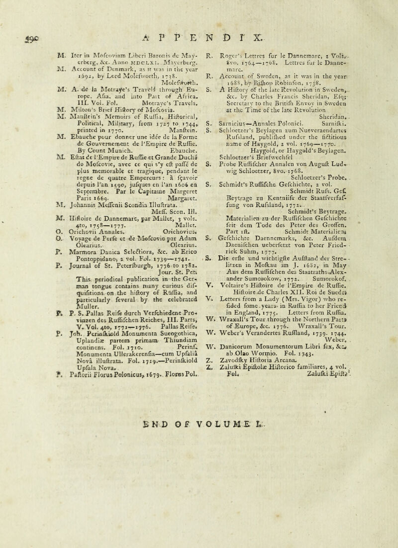 M. Iter in Mofeoviam Liberi Baronis de May- erberg, itc. Anno mdclxi. INIayerberg. Account of Denmark, as it was in the year 1692, by Lord Molcfwortli, 173S. Molef.vu-rth, M. A. de la Motraye’s Travel^ through Eu- rope. Afia, and into Part of Afiica. IIL Vol. Fol, Motraye’s Travels. M. Milton’s Brief Hiftory of Jiloftovia. M. Manftcin’s Alemoirs of Rulfia, Hiftoriral, Political, Military, from 1727 to 1744V printed in 1770. Manftein. M. Ebauche pour donner une idee de la Forme de Gouvemement de I’Empice de Ruflie, By Count Munich. Ebauche. M. Eftat dc I’Empire de Rufiie et Grande Ducha de Mofeovie, avec ce qui s’y eft pafie de plus memorable et tragique, pendant le regne de qaatre Empercurs: a f9avoir depuis Pan 1590, jufques en Pan 1606 en Septerabre. Par Ic Capitame Margeret Paris 1669. Margaret. M, Johannis MelTenii Scondia Illuftrata. Meir. Scon. 111. M. Hiftoire de Dannemarc, par Mallet, 3 vols. 4to, 1758—1777. Mallet. O. Orichovii Annales. Orkhoviusv O. Voyage de Perfe et de Mofeovie par Adam Olearius.- Olearius. R. Marmora Danica Seleftiora, &c. ab Erico Pontoppidano) 4 vol. Fol. 1739—i74i- P. Journal of St. Peterlburgh, 1776 to 1782. Jour. St. Petj This^^ periodical publication in - the Ger-t man tongue contains many curious dif- quifitions- on the hiftory of Rhffia, and particularly feveral by the celebrated Muller. P. P. S. Pallas Reife durch Verfohiedene Pro- vinzen des Ruffifehen Reiches, III. Parts, V. Vol. 4to, 1771—1776. Pallas Reife, P. Joh. Periftlkiold Monumenta Sueogothica, Uplandiae partem primam Thiundiam continens, Fol. 1710. Perinl'.. Monumenta Ullerakerenfia—cum Upfalia Nova illuftrata. Fol. 1719.—Perinlkiold Upfala Nova. ?. Paftorii Florus PoIonicus>. 1679., Floras Pol.. R. Roger’s Lettres fur le Dannemarc, 2 Vo!Si^• 8vo. 1764—170s. Lettres fur le Danne- marc. R. Account of Sweden, as it was in the year 1 6SS, by Biflioi) Robinlbn, 175.8. S. A Hiftory of the late Revolution in Sweden, .. &c. by Charles Francis Sheiidan, El'q;- Secretary to the Britifti Envoy in Sweden at the Time of the late Revolution Sheridan, - S. Sarnicius—Annales Polonici. Sarnilki. S. Schloetzer’s Bcylagen zum Nueveraendartes Rufsland, publiflied under the fiftitious name of Haygold, 2 vol. 1769—1770. Haygoldjor Haygold’s Beylagcn. Schloetzer’s Briefwcchfel S. Probe Rufiifdier Annalen von Auguft Lud- wig Schloetzer, ivo. iykS, Schloetzer’s Probe, S. Schmidt’s Ruffifeha Gefchichte, 2 vol. Schmidt Rufs. GeC Beytrage zu Kentniifr der Staacfverfaf^ fung von Rufsland, 1772.. Schmidt’s Beytrage. Tvlaterialien zu der Ruffifehen Gefchichte feit dem Tode des Peter des Groffen. Part ift. Schmidt Materialicnj S-. Gefchichte Daennemarks, &c. Aufdem Daenifchen ueberfetzt von Peter Fried- ■ rick Suhm, 1777. S. I^ie erfte und wichtigfte Aufftand der Stre- - litzen in Molkau im J. 16S2, in May Aus dem Ruffifehen des Staatraths A.lex- ander Sumorokow, 1772. Sumorokof. V. Voltaire’s Hiftoire de I’Empire de Ruffie. Hiftoire.de Charles XII. Roi de Suedek V4 Letters from a Lady (Mrs. Vigor) who re- fided fome .years, in Rulfia to her Friend in England, 1775. Letters from Rulfia. W. Wraxall’s Tour through the Northern Parts of Europe, &c. 1776. Wraxall’s Tour. W. Weber’s Verandertes Ruflland, 1739. 1744. Weber. . W. Danicorum Monumentorum Libri fex, SiZi ab Olao Wormio. Fol. 1743. Z. Zavodlky Hiftoria Arcana. Z. Zalulki Epiftolse Hiftorico familiares, 4 vol. . Fol* Zalulki Epilta®. END OF VOLUME I.:.